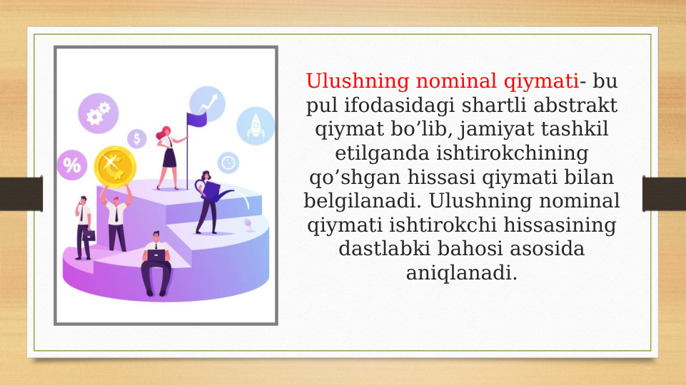 Ulushning nominal qiymati- bu 
pul ifodasidagi shartli abstrakt 
qiymat bo’lib, jamiyat tashkil 
etilganda ishtirokchining 
qo’shgan hissasi qiymati bilan 
belgilanadi. Ulushning nominal 
qiymati ishtirokchi hissasining 
dastlabki bahosi asosida 
aniqlanadi.
