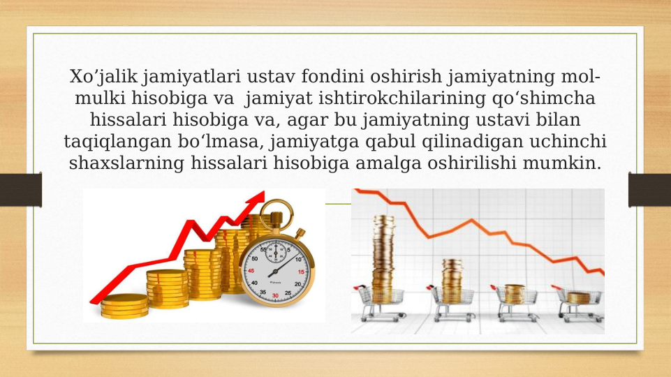 Xo’jalik jamiyatlari ustav fondini oshirish jamiyatning mol-
mulki hisobiga va  jamiyat ishtirokchilarining qo‘shimcha 
hissalari hisobiga va, agar bu jamiyatning ustavi bilan 
taqiqlangan bo‘lmasa, jamiyatga qabul qilinadigan uchinchi 
shaxslarning hissalari hisobiga amalga oshirilishi mumkin.
