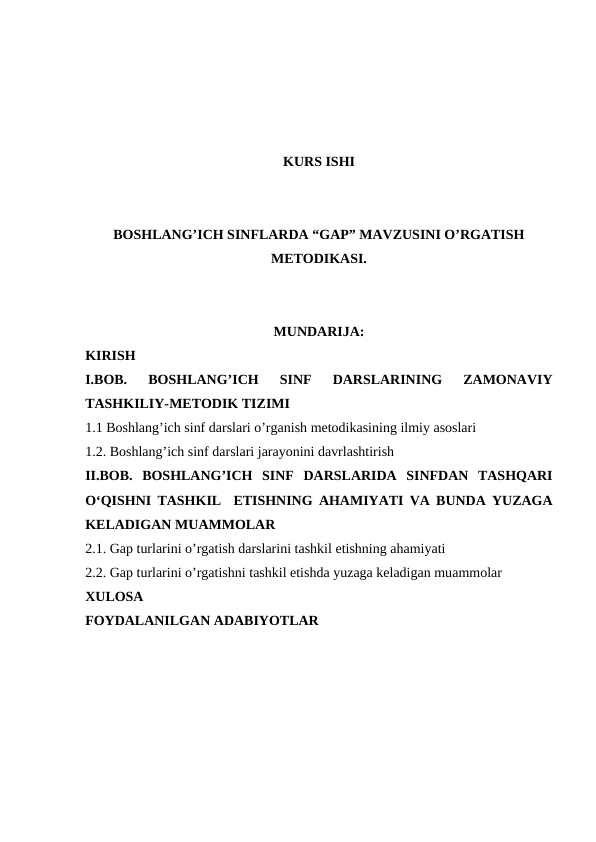 KURS ISHI
BOSHLANG’ICH SINFLARDA “GAP” MAVZUSINI O’RGATISH
METODIKASI.
MUNDARIJA:
KIRISH
I.BOB. 
BOSHLANG’ICH 
SINF  DARSLARINING  ZAMONAVIY
TASHKILIY-METODIK TIZIMI
1.1 Boshlang’ich sinf darslari o’rganish metodikasining ilmiy asoslari
1.2. Boshlang’ich sinf darslari jarayonini davrlashtirish
II.BOB.  BOSHLANG’ICH  SINF  DARSLARIDA  SINFDAN  TASHQARI
O‘QISHNI TASHKIL  ETISHNING AHAMIYATI VA BUNDA YUZAGA
KELADIGAN MUAMMOLAR
2.1. Gap turlarini o’rgatish darslarini tashkil etishning ahamiyati
2.2. Gap turlarini o’rgatishni tashkil etishda yuzaga keladigan muammolar
XULOSA
FOYDALANILGAN ADABIYOTLAR
