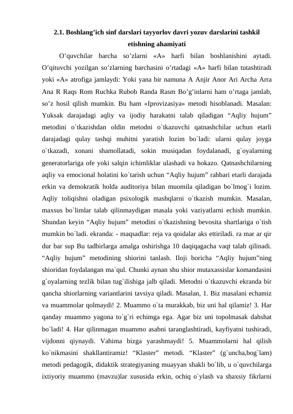 2.1. Boshlang’ich sinf darslari tayyorlov davri yozuv darslarini tashkil
etishning ahamiyati
 
O’quvchilar  barcha  so’zlarni  «A»  harfi  bilan  boshlanishini  aytadi.
O’qituvchi yozilgan so’zlarning barchasini o’rtadagi «A» harfi bilan tutashtiradi
yoki «A» atrofiga jamlaydi: Yoki yana bir namuna А Anjir Anor Ari Archa Arra
Ana R Raqs Rom Ruchka Rubob Randa Rasm Bo’g’inlarni ham o’rtaga jamlab,
so’z hosil qilish mumkin. Bu ham «Iprovizasiya» metodi hisoblanadi. Masalan:
Yuksak  darajadagi  aqliy  va  ijodiy  harakatni  talab  qiladigan  “Aqliy  hujum”
metodini  o`tkazishdan  oldin  metodni  o`tkazuvchi  qatnashchilar  uchun  etarli
darajadagi  qulay  tashqi  muhitni  yaratish  lozim  bo`ladi:  ularni  qulay  joyga
o`tkazadi,  xonani  shamollatadi,  sokin  musiqadan  foydalanadi,  g`oyalarning
generatorlariga ofe yoki salqin ichimliklar ulashadi va hokazo. Qatnashchilarning
aqliy va emocional holatini ko`tarish uchun “Aqliy hujum” rahbari etarli darajada
erkin va demokratik holda auditoriya bilan muomila qiladigan bo`lmog`i lozim.
Aqliy  toliqishni  oladigan  psixologik  mashqlarni  o`tkazish  mumkin.  Masalan,
maxsus bo`limlar talab qilinmaydigan masala yoki vaziyatlarni echish mumkin.
Shundan keyin “Aqliy hujum” metodini o`tkazishning bevosita shartlariga o`tish
mumkin bo`ladi. ekranda: - maqsadlar: reja va qoidalar aks ettiriladi. ra mar ar qir
dur bar sup Bu tadbirlarga amalga oshirishga 10 daqiqagacha vaqt talab qilinadi.
“Aqliy  hujum”  metodining  shiorini  tanlash.  Iloji  boricha  “Aqliy  hujum”ning
shioridan foydalangan ma`qul. Chunki aynan shu shior mutaxassislar komandasini
g`oyalarning tezlik bilan tug`ilishiga jalb qiladi. Metodni o`tkazuvchi ekranda bir
qancha shiorlarning variantlarini tavsiya qiladi. Masalan, 1. Biz masalani echamiz
va muammolar qolmaydi! 2. Muammo o`ta murakkab, biz uni hal qilamiz! 3. Har
qanday muammo yagona to`g`ri echimga ega. Agar biz uni topolmasak dahshat
bo`ladi! 4. Har qilinmagan muammo asabni taranglashtiradi, kayfiyatni tushiradi,
vijdonni  qiynaydi.  Vahima  bizga  yarashmaydi!  5.  Muammolarni  hal  qilish
ko`nikmasini  shakllantiramiz!  “Klaster”  metodi.  “Klaster”  (g`uncha,bog`lam)
metodi pedagogik, didaktik strategiyaning muayyan shakli bo`lib, u o`quvchilarga
ixtiyoriy muammo (mavzu)lar xususida erkin, ochiq o`ylash va shaxsiy fikrlarni

