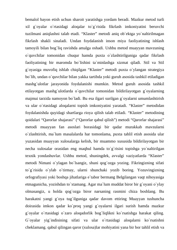 bemalol bayon etish uchun sharoit yaratishga yordam beradi. Mazkur metod turli
xil  g`oyalar  o`rtasidagi  aloqalar  to`g`risida  fikrlash  imkoniyatini  beruvchi
tuzilmani aniqlashni talab etadi. “Klaster” metodi aniq ob`ektga yo`naltirilmagan
fikrlash  shakli  sinaladi.  Undan  foydalanish  inson  miya  faoliyatining  ishlash
tamoyili bilan bog`liq ravishda amalga oshadi. Ushbu metod muayyan mavzuning
o`quvchilar  tomonidan  chuqur  hamda  puxta  o`zlashtirilguniga  qadar  fikrlash
faoliyatining  bir  maromda  bo`lishini  ta`minlashga  xizmat  qiladi.  Stil  va  Stil
g`oyasiga muvofiq ishlab chiqilgan “Klaster” metodi puxta o`ylangan strategiya
bo`lib, undan o`quvchilar bilan yakka tartibda yoki guruh asosida tashkil etiladigan
mashg`ulotlar  jarayonida  foydalanishi  mumkin.  Metod  guruh  asosida  tashkil
etilayotgan mashg`ulotlarda o`quvchilar tomonidan bildirilayotgan g`oyalarning
majmui tarzida namoyon bo`ladi. Bu esa ilgari surilgan g`oyalarni umumlashtirish
va ular o`rtasidagi aloqalarni topish imkoniyatini yaratadi. “Klaster” metodidan
foydalanishda quyidagi shartlarga rioya qilish talab etiladi. “Klaster” metodining
qoidalari “Qarorlar shajarasi” (“Qarorlar qabul qilish”) metodi “Qarorlar shajarasi”
metodi  muayyan  fan  asoslari  borasidagi  bir  qadar  murakkab  mavzularni
o`zlashtirish, ma`lum masalalarda har tomonlama, puxta tahlil etish asosida ular
yuzasidan muayyan xulosalarga kelish, bir muammo xususida bildirilayotgan bir
necha xulosalar orasidan eng maqbul hamda to`g`risini topishga yo`naltirilgan
texnik yondashuvlar. Ushbu metod, shuningdek, avvalgi vaziyatlarda “Klaster”
metodi Nimani o`ylagan bo`lsangiz, shuni qog`ozga yozing. Fikringizning sifati
to`g`risida  o`ylab  o`tirmay,  ularni  shunchaki  yozib  boring.  Yozuvingizning
orfografiyasi yoki boshqa jihatlariga e`tabor bermang Belgilangan vaqt nihoyasiga
etmagunicha, yozishdan to`xtamang. Agar ma`lum muddat biror bir g`oyani o`ylay
olmasangiz,  u  holda  qog`ozga  biror  narsaning  rasmini  chiza  boshlang.  Bu
harakatni  yangi  g`oya  tug`ilguniga  qadar  davom  ettiring  Muayyan  tushuncha
doirasida  imkon  qadar  ko`proq  yangi  g`oyalarni  ilgari  surish  hamda  mazkur
g`oyalar o`rtasidagi o`zaro aloqadorlik bog`liqlikni ko`rsatishga harakat qiling.
G`oyalar  yig`indisining  sifati  va  ular  o`rtasidagi  aloqalarni  ko`rsatishni
cheklamang. qabul qilingan qaror (xulosa)lar mohiyatini yana bir bor tahlil etish va
