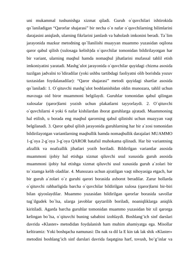 uni  mukammal  tushunishga  xizmat  qiladi.  Guruh  o`quvchilari  ishtirokida
qo`laniladigan “Qarorlar shajarasi” bir necha o`n nafar o`quvchilarning bilimlarini
darajasini aniqlash, ularning fikrlarini jamlash va baholash imkonini beradi. Ta`lim
jarayonida mazkur metodning qo`llanilishi muayyan muammo yuzasidan oqilona
qaror qabul qilish (xulosaga kelish)da o`quvchilar tomonidan bildirilayotgan har
bir  variant, ularning maqbul hamda nomaqbul jihatlarini  mufassal  tahlil etish
imkoniyatini yaratadi. Mashg`ulot jarayonida o`quvchilar quyidagi chizma asosida
tuzilgan jadvalni to`ldiradilar (yoki ushbu tartibdagi faoliyatni olib borishda yozuv
taxtasidan  foydalanadilar):  “Qaror  shajarasi”  metodi  quyidagi  shartlar  asosida
qo`laniladi: 1. O`qituvchi mashg`ulot boshlanishidan oldin munozara, tahlil uchun
mavzuga oid biror  muammoni belgilaydi. Guruhlar tomonidan qabul qilingan
xulosalar  (qaror)larni  yozish  uchun  plakatlarni  tayyorlaydi.  2.  O`qituvchi
o`quvchilarni 4 yoki 6 nafar kishilardan iborat guruhlarga ajratadi. Muammoning
hal etilish, u borada eng maqbul qarorning qabul qilinishi uchun muayyan vaqt
belgilanadi. 3. Qaror qabul qilish jarayonida guruhlarning har bir a`zosi tomonidan
bildirilayotgan variantlarning maqbullik hamda nomaqbullik darajalari MUAMMO
1-g`oya 2-g`oya 3-g`oya QAROR batafsil muhokama qilinadi. Har bir variantning
afzallik  va  noafzallik  jihatlari  yozib  boriladi.  Bildirilgan  variantlar  asosida
muammoni  ijobiy  hal  etishga  xizmat  qiluvchi  usul  xususida  guruh  asosida
muammoni ijobiy hal etishga xizmat qiluvchi usul xususida guruh a`zolari bir
to`xtamga kelib oladilar. 4. Munozara uchun ajratilgan vaqt nihoyasiga etgach, har
bir guruh a`zolari o`z guruhi qarori borasida axborot beradilar. Zarur hollarda
o`qituvchi rahbarligida barcha o`quvchilar bildirilgan xulosa (qaror)larni bir-biri
bilan  qiyoslaydilar.  Muammo  yuzasidan  bildirilgan  qarorlar  borasida  savollar
tug`ilgudek  bo`lsa,  ularga  javoblar  qaytarilib  boriladi,  noaniqliklarga  aniqlik
kiritiladi. Agarda barcha guruhlar tomonidan muammo yuzasidan bir xil qarorga
kelingan bo`lsa, o`qituvchi buning sababini izohlaydi. Boshlang’ich sinf darslari
davrida «Klaster» metodidan foydalanish ham muhim ahamiyatga ega. Misollar
keltiramiz: Yoki boshqacha namunasi: Da nak ra dil la E kin tak lak shik «Klaster»
metodini boshlang’ich sinf darslari davrida faqatgina harf, tovush, bo’g’inlar va

