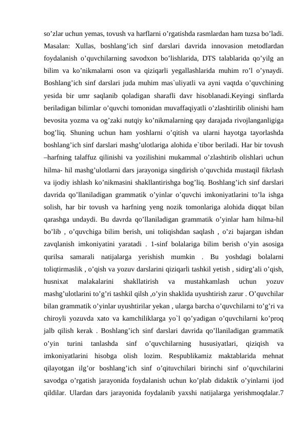 so’zlar uchun yemas, tovush va harflarni o’rgatishda rasmlardan ham tuzsa bo’ladi.
Masalan:  Xullas,  boshlang’ich  sinf  darslari  davrida  innovasion  metodlardan
foydalanish o’quvchilarning savodxon bo’lishlarida, DTS talablarida qo’yilg an
bilim va ko’nikmalarni oson va qiziqarli yegallashlarida muhim ro’l o’ynaydi.
Boshlang’ich sinf darslari juda muhim mas`uliyatli va ayni vaqtda o’quvchining
yesida  bir  umr  saqlanib  qoladigan  sharafli  davr  hisoblanadi.Keyingi  sinflarda
beriladigan bilimlar o’quvchi tomonidan muvaffaqiyatli o’zlashtirilib olinishi ham
bevosita yozma va og’zaki nutqiy ko’nikmalarning qay darajada rivojlanganligiga
bog’liq. Shuning uchun ham yoshlarni  o’qitish va ularni  hayotga tayorlashda
boshlang’ich sinf darslari mashg’ulotlariga alohida e`tibor beriladi. Har bir tovush
–harfning talaffuz qilinishi va yozilishini mukammal o’zlashtirib olishlari uchun
hilma- hil mashg’ulotlarni dars jarayoniga singdirish o’quvchida mustaqil fikrlash
va ijodiy ishlash ko’nikmasini shakllantirishga bog’liq. Boshlang’ich sinf darslari
davrida qo’llaniladigan grammatik o’yinlar o’quvchi imkoniyatlarini to’la ishga
solish, har bir tovush va harfning yeng nozik tomonlariga alohida diqqat bilan
qarashga undaydi. Bu davrda qo’llaniladigan grammatik o’yinlar ham hilma-hil
bo’lib , o’quvchiga bilim berish, uni toliqishdan saqlash , o’zi bajargan ishdan
zavqlanish imkoniyatini yaratadi . 1-sinf bolalariga bilim berish o’yin asosiga
qurilsa  samarali  natijalarga  yerishish  mumkin  .  Bu  yoshdagi  bolalarni
toliqtirmaslik , o’qish va yozuv darslarini qiziqarli tashkil yetish , sidirg’ali o’qish,
husnixat  malakalarini  shakllatirish  va  mustahkamlash  uchun  yozuv
mashg’ulotlarini to’g’ri tashkil qilsh ,o’yin shaklida uyushtirish zarur . O’quvchilar
bilan grammatik o’yinlar uyushtirilar yekan , ularga barcha o’quvchilarni to’g’ri va
chiroyli yozuvda xato va kamchiliklarga yo`l qo’yadigan o’quvchilarni ko’proq
jalb qilish kerak . Boshlang’ich sinf darslari davrida qo’llaniladigan grammatik
o’yin  turini  tanlashda  sinf  o’quvchilarning  hususiyatlari,  qiziqish  va
imkoniyatlarini  hisobga  olish  lozim.  Respublikamiz  maktablarida  mehnat
qilayotgan  ilg’or  boshlang’ich  sinf  o’qituvchilari  birinchi  sinf  o’quvchilarini
savodga o’rgatish jarayonida foydalanish uchun ko’plab didaktik o’yinlarni ijod
qildilar. Ulardan dars jarayonida foydalanib yaxshi natijalarga yerishmoqdalar.7
