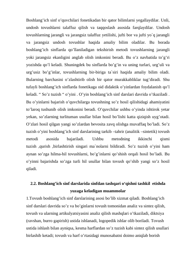 Boshlang’ich sinf o’quvchilari fonetikadan bir qator bilimlarni yegallaydilar. Unli,
undosh  tovushlarni  talaffuz  qilish  va  taqqoslash  asosida  farqlaydilar.  Undosh
tovushlarning jarangli va jarangsiz talaffuz yetilishi, jufti bor va jufti yo`q jarangli
va  jarangsiz  undosh  tovushlar  haqida  amaliy  bilim  oladilar.  Bu  borada
boshlang’ich  sinflarda  qo’llaniladigan  tekshirish  metodi  tovushlarning  jarangli
yoki jarangsiz ekanligini anglab olish imkonini beradi. Bu o’z navbatida to’g’ri
yozishda qo’l keladi. Shuningdek bu sinflarda bo’g’in va uning turlari, urg’uli va
urg’usiz  bo’g’inlar,  tovushlarning  bir-biriga  ta`siri  haqida  amaliy  bilim  oladi.
Bularning barchasini o’zlashtirib olish bir qator murakkabliklar tug’diradi. Shu
tufayli boshlang’ich sinflarda fonetikaga oid didaktik o’yinlardan foydalanish qo’l
keladi. “ So’z tuzish “ o’yini . O’yin boshlang’ich sinf darslari davrida o’tkaziladi .
Bu o’yinlarni bajarish o’quvchilarga tovushning so’z hosil qilishidagi ahamiyatini
to’laroq tushunib olish imkonini beradi. O’quvchilar ushbu o’yinda ishtirok yetar
yekan, so’zlarning turlituman usullar bilan hosil bo’lishi katta qiziqish uyg’otadi.
O’zlari hosil qilgan yangi so’zlardan bevosita zavq olishga muvaffaq bo’ladi. So’z
tuzish o’yini boshlang’ich sinf darslarining tarkib –tahrir (analitik –sintetik) tovush
metodi
 
asosida
 
bajariladi.
 
Ushbu
 
metodning
 
ikkinchi
 
qismi
tuzish ,qurish ,birlashtirish singari ma`nolarni bildiradi. So’z tuzish o’yini ham
aynan so’zga hilma-hil tovushlarni, bo’g’inlarni qo’shish orqali hosil bo’ladi. Bu
o’yinni bajarishda so’zga turli hil usullar bilan tovush qo’shib yangi so’z hosil
qiladi.
2.2. Boshlang’ich sinf darslarida sinfdan tashqari o‘qishni tashkil  etishda
yuzaga keladigan muammolar
1.Tovush boshlang’ich sinf darslarining asosi bo’lib xizmat qiladi. Boshlang’ich 
sinf darslari davrida so’z va bo’ginlarni tovush tomonidan analiz va sintez qilish, 
tovush va ularning artikulyatsiyasini analiz qilish mashqlari o’tkaziladi, diktsiya 
(ravshan, burro gapirish) ustida ishlanadi, logopedik ishlar olib boriladi. Tovush 
ustida ishlash bilan ayniqsa, kesma harflardan so’z tuzish kabi sintez qilish usullari
birlashib ketadi; tovush va harf o’rtasidagi munosabatni doimo aniqlab borish 
