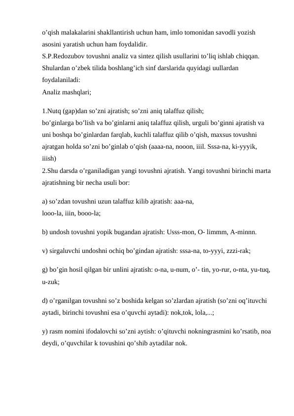 o’qish malakalarini shakllantirish uchun ham, imlo tomonidan savodli yozish 
asosini yaratish uchun ham foydalidir. 
S.P.Redozubov tovushni analiz va sintez qilish usullarini to’liq ishlab chiqqan. 
Shulardan o’zbek tilida boshlang’ich sinf darslarida quyidagi uullardan 
foydalaniladi:
Analiz mashqlari; 
1.Nutq (gap)dan so’zni ajratish; so’zni aniq talaffuz qilish;
bo’ginlarga bo’lish va bo’ginlarni aniq talaffuz qilish, urguli bo’ginni ajratish va 
uni boshqa bo’ginlardan farqlab, kuchli talaffuz qilib o’qish, maxsus tovushni 
ajratgan holda so’zni bo’ginlab o’qish (aaaa-na, nooon, iiil. Sssa-na, ki-yyyik, 
iiish) 
2.Shu darsda o’rganiladigan yangi tovushni ajratish. Yangi tovushni birinchi marta 
ajratishning bir necha usuli bor:
a) so’zdan tovushni uzun talaffuz kilib ajratish: aaa-na, 
looo-la, iiin, booo-la; 
b) undosh tovushni yopik bugandan ajratish: Usss-mon, O- limmm, A-minnn.
v) sirgaluvchi undoshni ochiq bo’gindan ajratish: sssa-na, to-yyyi, zzzi-rak; 
g) bo’gin hosil qilgan bir unlini ajratish: o-na, u-num, o’- tin, yo-rur, o-nta, yu-tuq, 
u-zuk;
d) o’rganilgan tovushni so’z boshida kelgan so’zlardan ajratish (so’zni oq’ituvchi 
aytadi, birinchi tovushni esa o’quvchi aytadi): nok,tok, lola,...; 
y) rasm nomini ifodalovchi so’zni aytish: o’qituvchi nokningrasmini ko’rsatib, noa
deydi, o’quvchilar k tovushini qo’shib aytadilar nok. 

