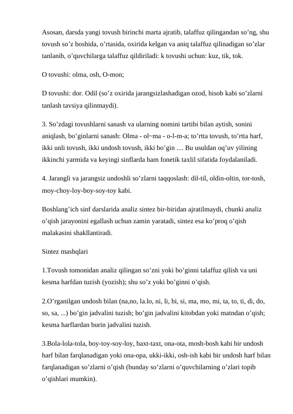 Asosan, darsda yangi tovush birinchi marta ajratib, talaffuz qilingandan so’ng, shu 
tovush so’z boshida, o’rtasida, oxirida kelgan va aniq talaffuz qilinadigan so’zlar 
tanlanib, o’quvchilarga talaffuz qildiriladi: k tovushi uchun: kuz, tik, tok.
O tovushi: olma, osh, O-mon; 
D tovushi: dor. Odil (so’z oxirida jarangsizlashadigan ozod, hisob kabi so’zlarni 
tanlash tavsiya qilinmaydi).
3. So’zdagi tovushlarni sanash va ularning nomini tartibi bilan aytish, sonini 
aniqlash, bo’ginlarni sanash: Olma - ol~ma - o-l-m-a; to’rtta tovush, to’rtta harf, 
ikki unli tovush, ikki undosh tovush, ikki bo’gin .... Bu usuldan oq’uv yilining 
ikkinchi yarmida va keyingi sinflarda ham fonetik taxlil sifatida foydalaniladi. 
4. Jarangli va jarangsiz undoshli so’zlarni taqqoslash: dil-til, oldin-oltin, tor-tosh, 
moy-choy-loy-boy-soy-toy kabi.
Boshlang’ich sinf darslarida analiz sintez bir-biridan ajratilmaydi, chunki analiz 
o’qish jarayonini egallash uchun zamin yaratadi, sintez esa ko’proq o’qish 
malakasini shakllantiradi. 
Sintez mashqlari
1.Tovush tomonidan analiz qilingan so’zni yoki bo’ginni talaffuz qilish va uni 
kesma harfdan tuzish (yozish); shu so’z yoki bo’ginni o’qish. 
2.O’rganilgan undosh bilan (na,no, la.lo, ni, li, bi, si, ma, mo, mi, ta, to, ti, di, do, 
so, sa, ...) bo’gin jadvalini tuzish; bo’gin jadvalini kitobdan yoki matndan o’qish; 
kesma harflardan burin jadvalini tuzish.
3.Bola-lola-tola, boy-toy-soy-loy, baxt-taxt, ona-ota, mosh-bosh kabi bir undosh 
harf bilan farqlanadigan yoki ona-opa, ukki-ikki, osh-ish kabi bir undosh harf bilan
farqlanadigan so’zlarni o’qish (bunday so’zlarni o’quvchilarning o’zlari topib 
o’qishlari mumkin). 
