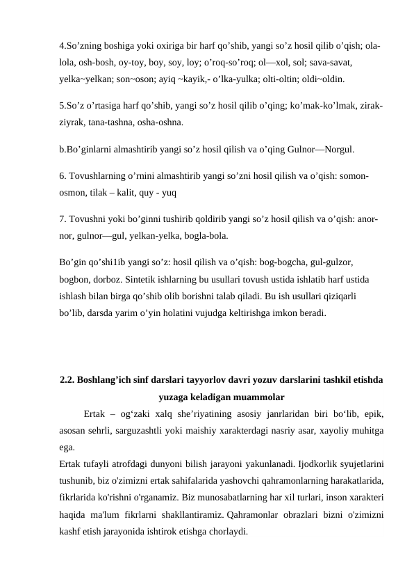 4.So’zning boshiga yoki oxiriga bir harf qo’shib, yangi so’z hosil qilib o’qish; ola-
lola, osh-bosh, oy-toy, boy, soy, loy; o’roq-so’roq; ol—xol, sol; sava-savat, 
yelka~yelkan; son~oson; ayiq ~kayik,- o’lka-yulka; olti-oltin; oldi~oldin.
5.So’z o’rtasiga harf qo’shib, yangi so’z hosil qilib o’qing; ko’mak-ko’lmak, zirak-
ziyrak, tana-tashna, osha-oshna. 
b.Bo’ginlarni almashtirib yangi so’z hosil qilish va o’qing Gulnor—Norgul.
6. Tovushlarning o’rnini almashtirib yangi so’zni hosil qilish va o’qish: somon-
osmon, tilak – kalit, quy - yuq 
7. Tovushni yoki bo’ginni tushirib qoldirib yangi so’z hosil qilish va o’qish: anor-
nor, gulnor—gul, yelkan-yelka, bogla-bola.
Bo’gin qo’shi1ib yangi so’z: hosil qilish va o’qish: bog-bogcha, gul-gulzor, 
bogbon, dorboz. Sintetik ishlarning bu usullari tovush ustida ishlatib harf ustida 
ishlash bilan birga qo’shib olib borishni talab qiladi. Bu ish usullari qiziqarli 
bo’lib, darsda yarim o’yin holatini vujudga keltirishga imkon beradi.
2.2. Boshlang’ich sinf darslari tayyorlov davri yozuv darslarini tashkil etishda
yuzaga keladigan muammolar 
 
Ertak  –  og‘zaki  xalq  she’riyatining  asosiy  janrlaridan  biri  bo‘lib,  epik,
asosan sehrli, sarguzashtli yoki maishiy xarakterdagi nasriy asar, xayoliy muhitga
ega.
Ertak tufayli atrofdagi dunyoni bilish jarayoni yakunlanadi. Ijodkorlik syujetlarini
tushunib, biz o'zimizni ertak sahifalarida yashovchi qahramonlarning harakatlarida,
fikrlarida ko'rishni o'rganamiz. Biz munosabatlarning har xil turlari, inson xarakteri
haqida ma'lum  fikrlarni  shakllantiramiz. Qahramonlar  obrazlari  bizni  o'zimizni
kashf etish jarayonida ishtirok etishga chorlaydi.
