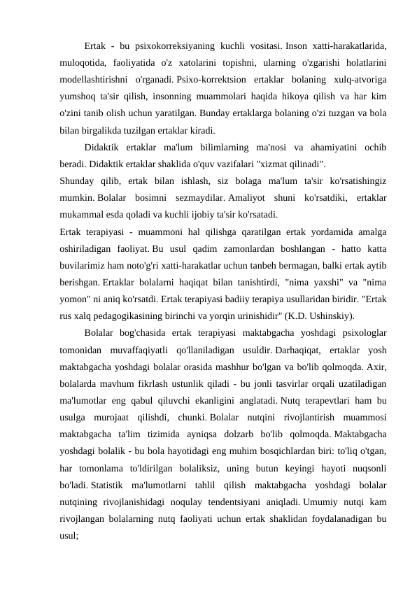  
Ertak -  bu psixokorreksiyaning  kuchli  vositasi. Inson  xatti-harakatlarida,
muloqotida,  faoliyatida  o'z  xatolarini  topishni,  ularning  o'zgarishi  holatlarini
modellashtirishni  o'rganadi. Psixo-korrektsion  ertaklar  bolaning  xulq-atvoriga
yumshoq ta'sir qilish, insonning muammolari haqida hikoya qilish va har kim
o'zini tanib olish uchun yaratilgan. Bunday ertaklarga bolaning o'zi tuzgan va bola
bilan birgalikda tuzilgan ertaklar kiradi.
Didaktik  ertaklar  ma'lum  bilimlarning  ma'nosi  va  ahamiyatini  ochib
beradi. Didaktik ertaklar shaklida o'quv vazifalari "xizmat qilinadi".
Shunday  qilib,  ertak  bilan  ishlash,  siz  bolaga  ma'lum  ta'sir  ko'rsatishingiz
mumkin. Bolalar  bosimni  sezmaydilar. Amaliyot  shuni  ko'rsatdiki,  ertaklar
mukammal esda qoladi va kuchli ijobiy ta'sir ko'rsatadi.
Ertak terapiyasi  - muammoni  hal qilishga qaratilgan ertak yordamida amalga
oshiriladigan  faoliyat. Bu  usul  qadim  zamonlardan  boshlangan  -  hatto  katta
buvilarimiz ham noto'g'ri xatti-harakatlar uchun tanbeh bermagan, balki ertak aytib
berishgan. Ertaklar bolalarni haqiqat bilan tanishtirdi, "nima yaxshi" va "nima
yomon" ni aniq ko'rsatdi. Ertak terapiyasi badiiy terapiya usullaridan biridir. "Ertak
rus xalq pedagogikasining birinchi va yorqin urinishidir" (K.D. Ushinskiy).
 
Bolalar  bog'chasida  ertak  terapiyasi  maktabgacha  yoshdagi  psixologlar
tomonidan  muvaffaqiyatli  qo'llaniladigan  usuldir. Darhaqiqat,  ertaklar  yosh
maktabgacha yoshdagi bolalar orasida mashhur bo'lgan va bo'lib qolmoqda. Axir,
bolalarda mavhum fikrlash ustunlik qiladi - bu jonli tasvirlar orqali uzatiladigan
ma'lumotlar eng qabul qiluvchi ekanligini anglatadi. Nutq terapevtlari ham bu
usulga  murojaat  qilishdi,  chunki. Bolalar  nutqini  rivojlantirish  muammosi
maktabgacha  ta'lim  tizimida  ayniqsa  dolzarb  bo'lib  qolmoqda. Maktabgacha
yoshdagi bolalik - bu bola hayotidagi eng muhim bosqichlardan biri: to'liq o'tgan,
har  tomonlama  to'ldirilgan  bolaliksiz,  uning  butun  keyingi  hayoti  nuqsonli
bo'ladi. Statistik  ma'lumotlarni  tahlil  qilish  maktabgacha  yoshdagi  bolalar
nutqining  rivojlanishidagi  noqulay  tendentsiyani  aniqladi. Umumiy  nutqi  kam
rivojlangan bolalarning nutq faoliyati uchun ertak shaklidan foydalanadigan bu
usul;

