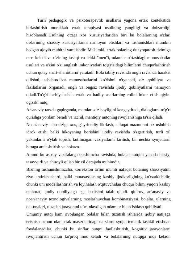  
Turli  pedagogik  va  psixoterapevtik  usullarni  yagona  ertak  kontekstida
birlashtirish  murakkab  ertak  terapiyasi  usulining  yangiligi  va  dolzarbligi
hisoblanadi. Usulning  o'ziga  xos  xususiyatlaridan  biri  bu  bolalarning  o'zlari
o'zlarining shaxsiy  xususiyatlarini  namoyon  etishlari  va  tushunishlari  mumkin
bo'lgan ajoyib muhitni yaratishdir. Ma'lumki, ertak bolaning dunyoqarash tizimiga
mos keladi va o'zining tashqi va ichki "men"i, odamlar o'rtasidagi munosabatlar
usullari va o'zini o'zi anglash imkoniyatlari to'g'risidagi bilimlarni chuqurlashtirish
uchun qulay shart-sharoitlarni yaratadi. Bola tabiiy ravishda ongli ravishda harakat
qilishni,  sabab-oqibat  munosabatlarini  ko'rishni  o'rganadi,  o'z  qobiliyat  va
fazilatlarini  o'rganadi,  ongli  va ongsiz  ravishda  ijodiy qobiliyatlarni  namoyon
qiladi.To'g'ri tarbiyalashda ertak va badiiy asarlarning rolini inkor etish qiyin.
og'zaki nutq.
An'anaviy tarzda gapirganda, matnlar so'z boyligini kengaytiradi, dialoglarni to'g'ri
qurishga yordam beradi va izchil, mantiqiy nutqning rivojlanishiga ta'sir qiladi.
Noan'anaviy - bu o'ziga xos, g'ayrioddiy fikrlash, nafaqat mazmunni o'z uslubida
idrok  etish,  balki  hikoyaning  borishini  ijodiy  ravishda  o'zgartirish,  turli  xil
yakunlarni o'ylab topish, kutilmagan vaziyatlarni kiritish, bir nechta syujetlarni
bittaga aralashtirish va hokazo.
Ammo bu asosiy vazifalarga qo'shimcha ravishda, bolalar nutqini yanada hissiy,
tasavvurli va chiroyli qilish bir xil darajada muhimdir.
Bizning tushunishimizcha, korreksion ta'lim muhiti nafaqat bolaning shaxsiyatini
rivojlantirish sharti, balki mutaxassisning kasbiy ijodkorligining ko'rsatkichidir,
chunki uni modellashtirish va loyihalash o'qituvchidan chuqur bilim, yuqori kasbiy
mahorat,  ijodiy  qobiliyatga  ega  bo'lishni  talab  qiladi.  qidiruv,  an'anaviy  va
noan'anaviy texnologiyalarning moslashuvchan kombinatsiyasi, bolalar, ularning
ota-onalari, tuzatish jarayonini ta'minlaydigan odamlar bilan ishlash qobiliyati.
Umumiy nutqi kam rivojlangan bolalar bilan tuzatish ishlarida ijobiy natijaga
erishish uchun ular ertak mavzularidagi darslarni syujet-tematik tashkil etishdan
foydalanadilar,  chunki  bu  sinflar  nutqni  faollashtirish,  kognitiv  jarayonlarni
rivojlantirish  uchun  ko'proq  mos  keladi  va  bolalarning  nutqiga  mos  keladi.
