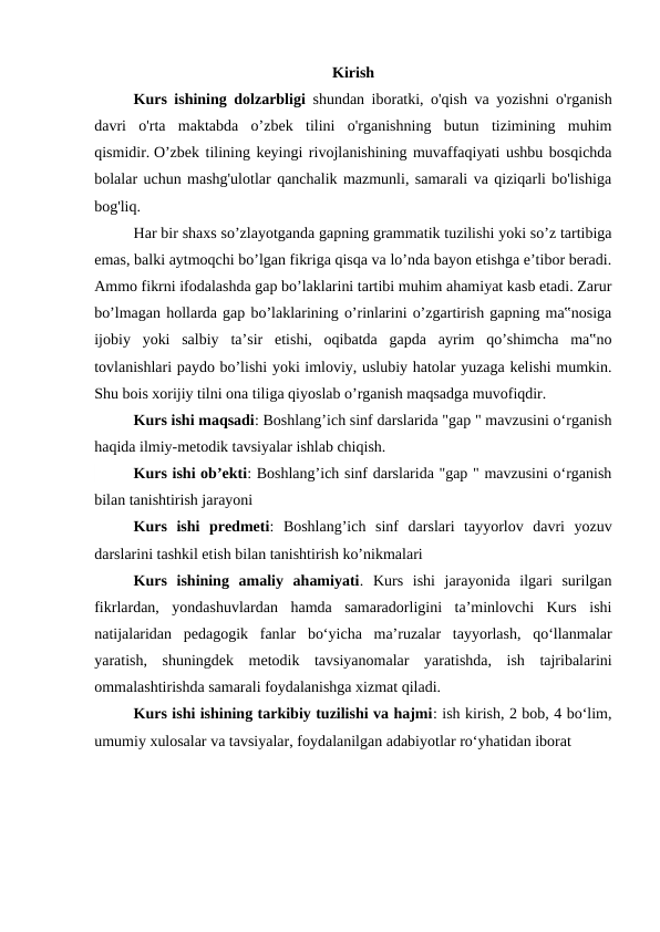 Kirish
 
Kurs ishining dolzarbligi shundan iboratki, o'qish va yozishni o'rganish
davri  o'rta  maktabda  o’zbek  tilini  o'rganishning  butun  tizimining  muhim
qismidir. O’zbek tilining keyingi rivojlanishining muvaffaqiyati ushbu bosqichda
bolalar uchun mashg'ulotlar qanchalik mazmunli, samarali va qiziqarli bo'lishiga
bog'liq.
 
Har bir shaxs so’zlayotganda gapning grammatik tuzilishi yoki so’z tartibiga
emas, balki aytmoqchi bo’lgan fikriga qisqa va lo’nda bayon etishga e’tibor beradi.
Ammo fikrni ifodalashda gap bo’laklarini tartibi muhim ahamiyat kasb etadi. Zarur
bo’lmagan hollarda gap bo’laklarining o’rinlarini o’zgartirish gapning ma‟nosiga
ijobiy  yoki  salbiy  ta’sir  etishi,  oqibatda  gapda  ayrim  qo’shimcha  ma‟no
tovlanishlari paydo bo’lishi yoki imloviy, uslubiy hatolar yuzaga kelishi mumkin.
Shu bois xorijiy tilni ona tiliga qiyoslab o’rganish maqsadga muvofiqdir.
 
Kurs ishi maqsadi: Boshlang’ich sinf darslarida "gap " mavzusini oʻrganish
haqida ilmiy-metodik tavsiyalar ishlab chiqish.
Kurs ishi ob’ekti: Boshlang’ich sinf darslarida "gap " mavzusini oʻrganish
bilan tanishtirish jarayoni
Kurs  ishi  predmeti:  Boshlang’ich  sinf  darslari  tayyorlov  davri  yozuv
darslarini tashkil etish bilan tanishtirish ko’nikmalari
Kurs  ishining  amaliy  ahamiyati.  Kurs  ishi  jarayonida  ilgari  surilgan
fikrlardan,  yondashuvlardan  hamda  samaradorligini  ta’minlovchi  Kurs  ishi
natijalaridan  pedagogik  fanlar  bo‘yicha  ma’ruzalar  tayyorlash,  qo‘llanmalar
yaratish,  shuningdek  metodik  tavsiyanomalar  yaratishda,  ish  tajribalarini
ommalashtirishda samarali foydalanishga xizmat qiladi.
Kurs ishi ishining tarkibiy tuzilishi va hajmi: ish kirish, 2 bob, 4 bo‘lim,
umumiy xulosalar va tavsiyalar, foydalanilgan adabiyotlar ro‘yhatidan iborat

