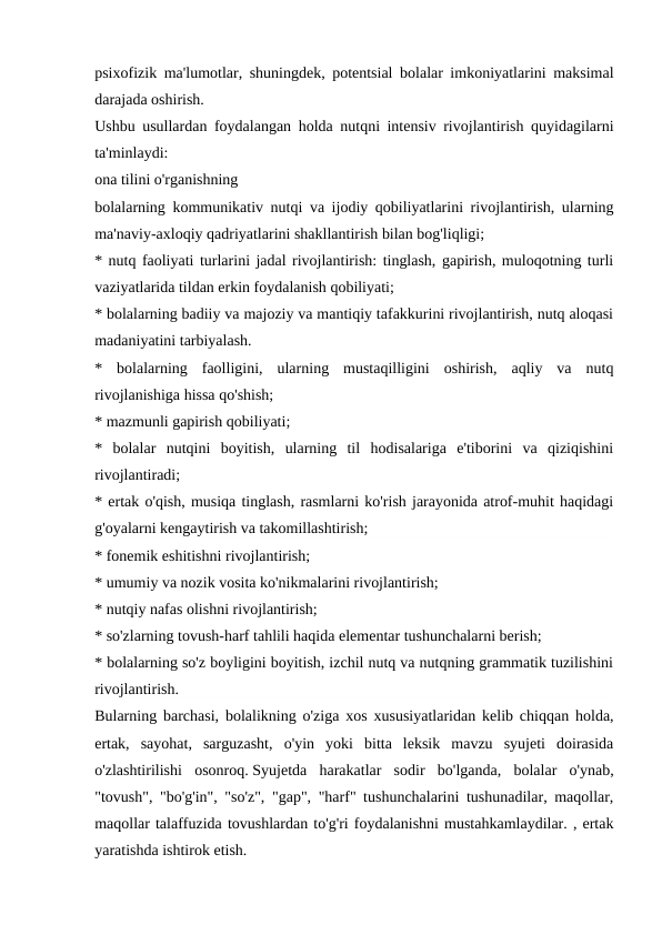 psixofizik ma'lumotlar, shuningdek, potentsial bolalar imkoniyatlarini maksimal
darajada oshirish.
Ushbu usullardan foydalangan holda nutqni intensiv rivojlantirish quyidagilarni
ta'minlaydi:
ona tilini o'rganishning
bolalarning kommunikativ nutqi va ijodiy qobiliyatlarini rivojlantirish, ularning
ma'naviy-axloqiy qadriyatlarini shakllantirish bilan bog'liqligi;
* nutq faoliyati turlarini jadal rivojlantirish: tinglash, gapirish, muloqotning turli
vaziyatlarida tildan erkin foydalanish qobiliyati;
* bolalarning badiiy va majoziy va mantiqiy tafakkurini rivojlantirish, nutq aloqasi
madaniyatini tarbiyalash.
*  bolalarning  faolligini,  ularning  mustaqilligini  oshirish,  aqliy  va  nutq
rivojlanishiga hissa qo'shish;
* mazmunli gapirish qobiliyati;
*  bolalar  nutqini  boyitish,  ularning  til  hodisalariga  e'tiborini  va  qiziqishini
rivojlantiradi;
* ertak o'qish, musiqa tinglash, rasmlarni ko'rish jarayonida atrof-muhit haqidagi
g'oyalarni kengaytirish va takomillashtirish;
* fonemik eshitishni rivojlantirish;
* umumiy va nozik vosita ko'nikmalarini rivojlantirish;
* nutqiy nafas olishni rivojlantirish;
* so'zlarning tovush-harf tahlili haqida elementar tushunchalarni berish;
* bolalarning so'z boyligini boyitish, izchil nutq va nutqning grammatik tuzilishini
rivojlantirish.
Bularning barchasi, bolalikning o'ziga xos xususiyatlaridan kelib chiqqan holda,
ertak,  sayohat,  sarguzasht,  o'yin  yoki  bitta  leksik  mavzu  syujeti  doirasida
o'zlashtirilishi  osonroq. Syujetda  harakatlar  sodir  bo'lganda,  bolalar  o'ynab,
"tovush", "bo'g'in", "so'z", "gap", "harf" tushunchalarini tushunadilar, maqollar,
maqollar talaffuzida tovushlardan to'g'ri foydalanishni mustahkamlaydilar. , ertak
yaratishda ishtirok etish.

