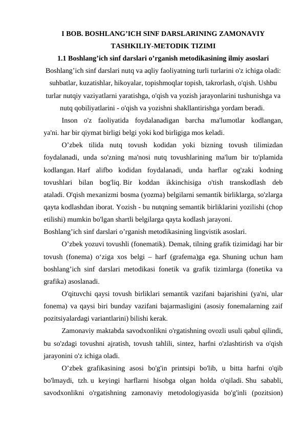 I BOB. BOSHLANG’ICH SINF DARSLARINING ZAMONAVIY
TASHKILIY-METODIK TIZIMI
1.1 Boshlang’ich sinf darslari o’rganish metodikasining ilmiy asoslari
Boshlang’ich sinf darslari nutq va aqliy faoliyatning turli turlarini o'z ichiga oladi:
suhbatlar, kuzatishlar, hikoyalar, topishmoqlar topish, takrorlash, o'qish. Ushbu
turlar nutqiy vaziyatlarni yaratishga, o'qish va yozish jarayonlarini tushunishga va
nutq qobiliyatlarini - o'qish va yozishni shakllantirishga yordam beradi. 
 
Inson  o'z  faoliyatida  foydalanadigan  barcha  ma'lumotlar  kodlangan,
ya'ni. har bir qiymat birligi belgi yoki kod birligiga mos keladi.
 
O’zbek  tilida  nutq  tovush  kodidan  yoki  bizning  tovush  tilimizdan
foydalanadi, unda so'zning ma'nosi  nutq tovushlarining ma'lum bir to'plamida
kodlangan. Harf  alifbo  kodidan  foydalanadi,  unda  harflar  og'zaki  kodning
tovushlari  bilan  bog'liq. Bir  koddan  ikkinchisiga  o'tish  transkodlash  deb
ataladi. O'qish mexanizmi bosma (yozma) belgilarni semantik birliklarga, so'zlarga
qayta kodlashdan iborat. Yozish - bu nutqning semantik birliklarini yozilishi (chop
etilishi) mumkin bo'lgan shartli belgilarga qayta kodlash jarayoni.
Boshlang’ich sinf darslari o’rganish metodikasining lingvistik asoslari.
 
O’zbek yozuvi tovushli (fonematik). Demak, tilning grafik tizimidagi har bir
tovush (fonema) o‘ziga xos belgi – harf (grafema)ga ega. Shuning uchun ham
boshlang’ich sinf darslari metodikasi fonetik va grafik tizimlarga (fonetika va
grafika) asoslanadi.
 
O'qituvchi qaysi tovush birliklari semantik vazifani bajarishini (ya'ni, ular
fonema) va qaysi biri bunday vazifani bajarmasligini (asosiy fonemalarning zaif
pozitsiyalardagi variantlarini) bilishi kerak.
 
Zamonaviy maktabda savodxonlikni o'rgatishning ovozli usuli qabul qilindi,
bu so'zdagi tovushni ajratish, tovush tahlili, sintez, harfni o'zlashtirish va o'qish
jarayonini o'z ichiga oladi.
 
O’zbek  grafikasining  asosi  bo'g'in  printsipi  bo'lib,  u  bitta  harfni  o'qib
bo'lmaydi,  tzh. u  keyingi  harflarni  hisobga  olgan  holda  o'qiladi. Shu  sababli,
savodxonlikni  o'rgatishning  zamonaviy  metodologiyasida  bo'g'inli  (pozitsion)
