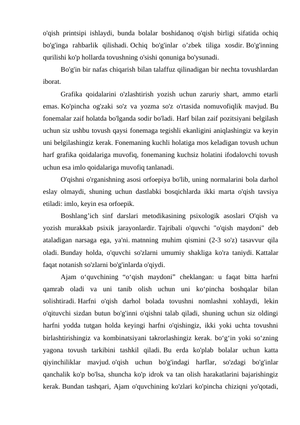 o'qish printsipi ishlaydi, bunda bolalar boshidanoq o'qish birligi sifatida ochiq
bo'g'inga  rahbarlik  qilishadi. Ochiq  bo'g'inlar  o’zbek  tiliga  xosdir. Bo'g'inning
qurilishi ko'p hollarda tovushning o'sishi qonuniga bo'ysunadi.
 
Bo'g'in bir nafas chiqarish bilan talaffuz qilinadigan bir nechta tovushlardan
iborat. 
 
Grafika qoidalarini o'zlashtirish yozish uchun zaruriy shart, ammo etarli
emas. Ko'pincha og'zaki so'z va yozma so'z o'rtasida nomuvofiqlik mavjud. Bu
fonemalar zaif holatda bo'lganda sodir bo'ladi. Harf bilan zaif pozitsiyani belgilash
uchun siz ushbu tovush qaysi fonemaga tegishli ekanligini aniqlashingiz va keyin
uni belgilashingiz kerak. Fonemaning kuchli holatiga mos keladigan tovush uchun
harf grafika qoidalariga muvofiq, fonemaning kuchsiz holatini ifodalovchi tovush
uchun esa imlo qoidalariga muvofiq tanlanadi. 
 
O'qishni o'rganishning asosi orfoepiya bo'lib, uning normalarini bola darhol
eslay olmaydi, shuning uchun dastlabki bosqichlarda ikki marta o'qish tavsiya
etiladi: imlo, keyin esa orfoepik. 
 
Boshlang’ich  sinf  darslari  metodikasining  psixologik  asoslari  O'qish  va
yozish murakkab psixik jarayonlardir. Tajribali o'quvchi "o'qish maydoni" deb
ataladigan narsaga ega, ya'ni. matnning muhim qismini (2-3 so'z) tasavvur qila
oladi. Bunday holda, o'quvchi so'zlarni umumiy shakliga ko'ra taniydi. Kattalar
faqat notanish so'zlarni bo'g'inlarda o'qiydi.
 
Ajam  o‘quvchining  “o‘qish  maydoni”  cheklangan:  u  faqat  bitta  harfni
qamrab  oladi  va  uni  tanib  olish  uchun  uni  ko‘pincha  boshqalar  bilan
solishtiradi. Harfni  o'qish  darhol  bolada  tovushni  nomlashni  xohlaydi,  lekin
o'qituvchi sizdan butun bo'g'inni o'qishni talab qiladi, shuning uchun siz oldingi
harfni yodda tutgan holda keyingi harfni o'qishingiz, ikki yoki uchta tovushni
birlashtirishingiz va kombinatsiyani takrorlashingiz kerak. bo‘g‘in yoki so‘zning
yagona  tovush  tarkibini  tashkil  qiladi. Bu  erda  ko'plab  bolalar  uchun  katta
qiyinchiliklar  mavjud. o'qish  uchun  bo'g'indagi  harflar,  so'zdagi  bo'g'inlar
qanchalik ko'p bo'lsa, shuncha ko'p idrok va tan olish harakatlarini bajarishingiz
kerak. Bundan tashqari, Ajam o'quvchining ko'zlari ko'pincha chiziqni yo'qotadi,
