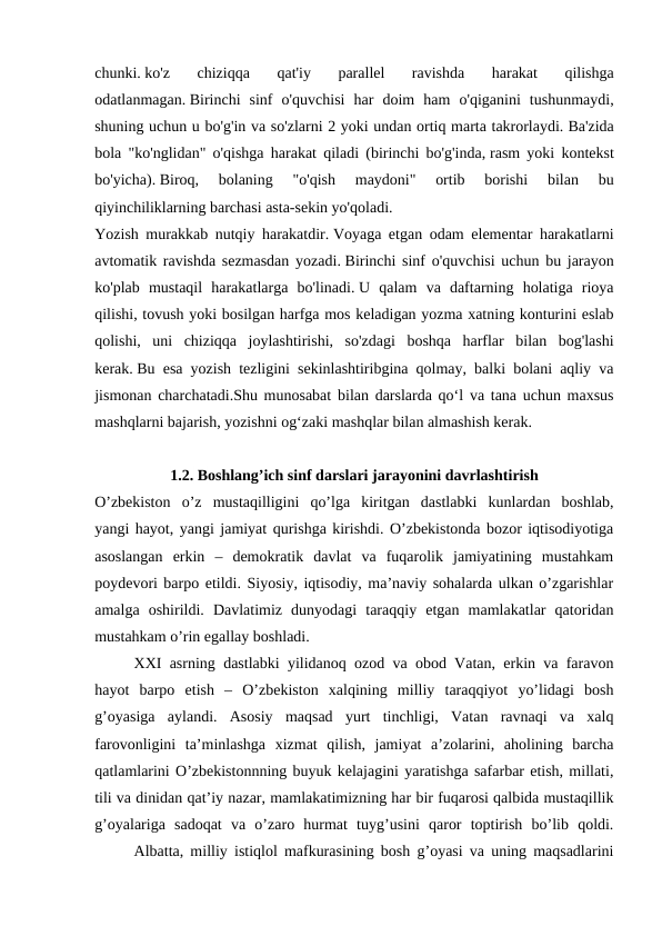 chunki. ko'z  chiziqqa  qat'iy  parallel  ravishda  harakat  qilishga
odatlanmagan. Birinchi  sinf  o'quvchisi  har  doim  ham  o'qiganini  tushunmaydi,
shuning uchun u bo'g'in va so'zlarni 2 yoki undan ortiq marta takrorlaydi. Ba'zida
bola "ko'nglidan" o'qishga harakat qiladi (birinchi bo'g'inda, rasm yoki kontekst
bo'yicha). Biroq,  bolaning  "o'qish  maydoni"  ortib  borishi  bilan  bu
qiyinchiliklarning barchasi asta-sekin yo'qoladi.
Yozish murakkab nutqiy harakatdir. Voyaga etgan odam elementar harakatlarni
avtomatik ravishda sezmasdan yozadi. Birinchi sinf o'quvchisi uchun bu jarayon
ko'plab  mustaqil  harakatlarga  bo'linadi. U  qalam  va  daftarning  holatiga  rioya
qilishi, tovush yoki bosilgan harfga mos keladigan yozma xatning konturini eslab
qolishi,  uni  chiziqqa  joylashtirishi,  so'zdagi  boshqa  harflar  bilan  bog'lashi
kerak. Bu esa yozish tezligini sekinlashtiribgina qolmay, balki bolani aqliy va
jismonan charchatadi.Shu munosabat bilan darslarda qo‘l va tana uchun maxsus
mashqlarni bajarish, yozishni og‘zaki mashqlar bilan almashish kerak. 
1.2. Boshlang’ich sinf darslari jarayonini davrlashtirish
O’zbekiston  o’z  mustaqilligini  qo’lga  kiritgan  dastlabki  kunlardan  boshlab,
yangi hayot, yangi jamiyat qurishga kirishdi. O’zbekistonda bozor iqtisodiyotiga
asoslangan  erkin  –  demokratik  davlat  va  fuqarolik  jamiyatining  mustahkam
poydevori barpo etildi. Siyosiy, iqtisodiy, ma’naviy sohalarda ulkan o’zgarishlar
amalga  oshirildi.  Davlatimiz  dunyodagi  taraqqiy  etgan  mamlakatlar  qatoridan
mustahkam o’rin egallay boshladi.
XXI asrning dastlabki yilidanoq ozod va obod Vatan, erkin va faravon
hayot  barpo  etish  –  O’zbekiston  xalqining  milliy  taraqqiyot  yo’lidagi  bosh
g’oyasiga  aylandi.  Asosiy  maqsad  yurt  tinchligi,  Vatan  ravnaqi  va  xalq
farovonligini  ta’minlashga  xizmat  qilish,  jamiyat  a’zolarini,  aholining  barcha
qatlamlarini O’zbekistonnning buyuk kelajagini yaratishga safarbar etish, millati,
tili va dinidan qat’iy nazar, mamlakatimizning har bir fuqarosi qalbida mustaqillik
g’oyalariga  sadoqat  va  o’zaro  hurmat  tuyg’usini  qaror  toptirish  bo’lib  qoldi.
Albatta, milliy istiqlol mafkurasining bosh g’oyasi va uning maqsadlarini
