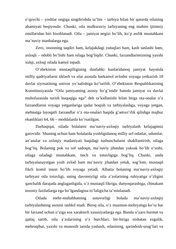 o’quvchi – yoshlar ongiga singdirishda ta’lim – tarbiya bilan bir qatorda oilaning
ahamiyati beqiyosdir. Chunki, oila mafkuraviy tarbiyaning eng muhim ijtimoiy
omillaridan biri hisoblanadi. Oila – jamiyat negizi bo’lib, ko’p asrlik mustahkam
ma’naviy manbalarga ega.
Zero, insonning taqdiri ham, kelajakdagi yutuqlari ham, kasb tanlashi ham,
axloqli – odobli bo’lishi ham oilaga bog’liqdir. Chunki, farzandlarimizning yaxshi
xulqi, axloqi oilada kamol topadi.
O’zbekiston  mustaqilligining  dastlabki  kunlaridanoq  jamiyat  hayotida
milliy qadriyatlarni tiklash va ular asosida barkamol avlodni voyaga yetkazish 10
davlat siyosatining ustivor yo’nalishiga ko’tarildi. O’zbekiston Respublikasining
Konstitusiyasida “Oila jamiyatning asosiy bo’g’inidir hamda jamiyat va davlat
muhofazasida turish huquqiga ega” deb ta’kidlanishi bilan birga ota-onalar o’z
farzandlarini voyaga yetganlariga qadar boqish va tarbiyalashga, voyaga yetgan,
mehnatga layoqatli farzandlar o’z ota-onalari haqida g’amxo’rlik qilishga majbur
ekanliklari 64, 66 – moddalarda ko’rsatilgan.
Darhaqiqat,  oilada  bolalarni  ma’naviy-axloqiy  tarbiyalash  kelajagimiz
garovidir. Shuning uchun ham bolalarda yoshligidanoq milliy urf-odatlar, udumlar,
an’analar  va axloqiy madaniyati  haqidagi  tushunchalarni  shakllantirish,  oilaga
bog’liq. Bolaning pok va sof sadoqat, ma’naviy jihatdan yuksak bo’lib o’sishi,
oilaga  oiladagi  mustahkam,  tinch  va  totuvligiga  bog’liq.  Chunki,  unda
tarbiyalanayotgan yosh avlod ham ma’naviy jihatdan yetuk, sog’lom, mustaqil
fikrli  komil  inson  bo’lib  voyaga  yetadi.  Albatta  bolaning  ma’naviy-axloqiy
tarbiyasi oila totuvligi, uning davomiyligi oila a’zolarining ruhiyatiga o’zligini
qanchalik darajada anglaganligida, o’z mustaqil fikriga, dunyoqarashiga, chinakam
insoniy fazilatlarga ega bo’lgandagina to’laligicha ta’minlanadi.
Oilada  mehr-muhabbatning  ustuvorligi  bolada  ma’naviy-axloqiy
tarbiyalashning asosini tashkil etadi. Biroq oila, o’z mazmun-mohiyatiga ko’ra har
bir farzand uchun o’ziga xos xarakterli xususiyatlarga ega. Bunda o’zaro hurmat va
qattiq  tartib,  oila  a’zolarining  o’z  burchlari,  bir-biriga  nisbatan  ezgulik,
mehroqibat, yaxshi va munosib tarzda yashash, oilasining, qarindosh-urug’lari va
