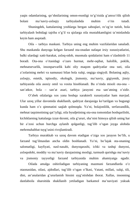yaqin odamlarining, qo’shnilarining omon-esonligi to’g’risida g’amxo’rlik qilish
bolani
 
ma’naviy-axloqiy
 
tarbiyalashda
 
muhim
 
o’rin
 
tutadi.
Shuningdek, kattalarning yoshlarga bergan saboqlari, ro’zg’or tutish, bola
tarbiyalash bobidagi tajriba o’g’il va qizlarga oila mustahkamligini ta’minlashda
keyin ham asqotadi.
Oila – tarbiya maskani. Tarbiya uning eng muhim vazifalaridan sanaladi.
Shu maskanda dunyoga kelgan farzand ota-onadan nafaqat irsiy xususiyatlarini,
balki ulardagi xatti-harakat, axloq-odob, muomala qoidalarini ham o’zlashtirib 11
boradi.  Ota-ona  o’rtasidagi  o’zaro  hurmat,  mehr-oqibat,  halollik,  poklik,
mehnatsevarlik,  insonparvarlik  kabi  oliy  maqom  qadriyatlar  ona  suti,  oila
a’zolarining mehri va namunasi bilan bola xulqi, ongiga singiydi. Bolaning aqliy,
axloqiy,  estetik,  iqtisodiy,  ekologik,  jismoniy,  ma’naviy,  gigiyenik,  jinsiy
tarbiyasida oila asosiy omil va vosita hisoblanadi. Bu o’rinda misoli ota-ona –
san’atkor,  bola  –  san’at  asari,  tarbiya  jarayoni  esa  san’atning  o’zidir.
O’zbek  oilalariga  xos yana boshqa  xarakterli  xususiyatlar  ham  mavjud.
Ular uzoq yillar davomida shakllanib, qadriyat darajasiga ko’tarilgan va bugungi
kunda ham o’z qimmatini saqlab qolmoqda. Ya’ni, bolajonlilik, serfarzandlik,
mehnat taqsimotining qat’iyligi, oila byudjetining ota-ona tomonidan boshqarilishi,
kichiklarning kattalarga izzat-ikromi, oila g’ururi, sha’nini himoya qilish uning har
bir  a’zosi  uchun  burchga  aylanib  qolganligi,  tug’ilib  o’sgan  joyga  alohida
mehrmuhabbat tuyg’usini rivojlantiradi.
Tarbiya murakkab va uzoq davom etadigan o’ziga xos jarayon bo’lib, u
farzand  tug’ilmasdan  ancha  oldin  boshlanadi.  Ya’ni,  bo’lajak  ota-onaning
salomatligi,  kayfiyati,  nasl-nasabi,  dunyoqarashi,  ichki  va  tashqi  dunyosi,
axloqodobi, moddiy va ma’naviy darajasining mosligi, turmush qurishga ma’naviy
va  jismoniy  tayyorligi  farzand  tarbiyasida  muhim  ahamiyatga  egadir.
Oilada  amalga  oshiriladigan  tarbiyaning  mazmuni  farzandlarda  o’z
otaonasidan, oilasi, ajdodlari, tug’ilib o’sgan o’lkasi, Vatani, millati, xalqi, tili,
dini,  an’analaridan  g’ururlanish  hissini  uyg’otishdan  iborat.  Xullas,  insonning
dastlaboila  sharoitida  shakllanib  yetiladigan  barkamol  ma’naviyati  yuksak
