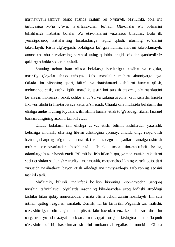 ma’naviyatli  jamiyat  barpo  etishda  muhim  rol  o’ynaydi.  Ma’lumki,  bola  o’z
tarbiyasiga  ko’ra  g’oyat  ta’sirlanuvchan  bo’ladi.  Ota-onalar  o’z  bolalarini
bilishlariga  nisbatan  bolalar  o’z  ota-onalarini  yaxshiroq  biladilar.  Bola  ilk
yoshligidanoq  kattalarning  harakatlariga  taqlid  qiladi,  ularning  so’zlarini
takrorlaydi. Kishi ulg’aygach, bolaligida ko’rgan hamma narsani takrorlamaydi,
ammo ana shu narsalarning barchasi uning qalbida, ongida o’zidan qandaydir iz
qoldirgan holda saqlanib qoladi.
Shuning  uchun  ham  oilada  bolalarga  beriladigan  nasihat  va  o’gitlar,
ma’rifiy  g’oyalar  shaxs  tarbiyasi  kabi  masalalar  muhim  ahamiyatga  ega.
Oilada  ilm  olishning  qadri,  bilimli  va  donishmand  kishilarni  hurmat  qilish,
mehmondo’stlik, xushxulqlik, mardlik, jasurlikni targ’ib etuvchi, o’z manfaatini
ko’zlagan molparast, baxil, ochko’z, do’sti va xalqiga xiyonat kabi xislatlar haqida
fikr yuritilishi ta’lim-tarbiyaga katta ta’sir etadi. Chunki oila muhitida bolalarni ilm
olishga undash, uning foydalari, ilm ahlini hurmat etish to’g’risidagi fikrlar farzand
barkamolligining asosini tashkil etadi.
Oilada  bolalarni  ilm  olishga  da’vat  etish,  bilimli  kishilardan  yaxshilik
kelishiga ishonish, ularning fikrini eshitibgina qolmay, amalda unga rioya etish
lozimligi haqidagi o’gitlar, ilm-ma’rifat ishlari, ezgu maqsadlarni amalga oshirish
muhim  xususiyatlardan  hisoblanadi.  Chunki,  inson  ilm-ma’rifatli  bo’lsa,
odamlarga huzur baxsh etadi. Bilimli bo’lish bilan birga, yomon xatti-harakatlarni
sodir etishdan saqlanish zururligi, manmanlik, maqtanchoqlikning zararli oqibatlari
xususida nasihatlarni bayon etish oiladagi ma’naviy-axloqiy tarbiyaning asosini
tashkil etadi.
Ma’lumki,  bilimli,  ma’rifatli  bo’lish  kishining  kibr-havodan  uzoqroq
turishini ta’minlaydi, o’gitlarda insonning kibr-havodan uzoq bo’lishi atrofdagi
kishilar bilan ijobiy munosabatni o’rnata olishi uchun zamin hozirlaydi. Ilm sari
intilish qutlug’, ezgu ish sanaladi. Demak, har bir kishi ilm o’rganish sari intilishi,
o’zlashtirilgan bilimlarga amal qilishi, kibr-havodan voz kechishi zarurdir. Ilm
o’rganish  yo’lida  aziyat  chekkan,  mashaqqat  tortgan  kishigina  uni  to’laqonli
o’zlashtira  olishi,  kasb-hunar  sirlarini  mukammal  egallashi  mumkin.  Oilada
