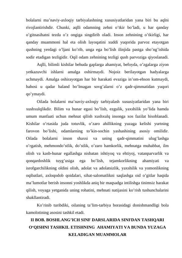bolalarni ma’naviy-axloqiy tarbiyalashning xususiyatlaridan yana biri bu aqlni
rivojlantirishdir.  Chunki,  aqlli  odamning  zehni  o’tkir  bo’ladi,  u  har  qanday
o’gitnasihatni tezda o’z ongiga singdirib oladi. Inson zehnining o’tkirligi, har
qanday  muammoni  hal  eta  olish  layoqatini  xuddi  yuqorida  parvoz  etayotgan
qushning yerdagi o’ljani ko’rib, unga ega bo’lish ilinjida pastga sho’ng’ishida
sodir etadigan tezligidir. Oqil odam zehnining tezligi qush parvoziga qiyoslanadi.
Aqlli, bilimli kishilar behuda gaplarga ahamiyat, befoyda, o’zgalarga ziyon
yetkazuvchi  ishlarni  amalga  oshirmaydi.  Nojoiz  berilayotgan  hadyalarga
uchmaydi. Amalga oshirayotgan har bir harakati evaziga in’om-ehson kutmaydi,
bahosi  u  qadar  baland  bo’lmagan  sovg’alarni  o’z  qadr-qimmatidan  yuqori
qo’ymaydi.
Oilada bolalarni  ma’naviy-axloqiy tarbiyalash  xususiyatlaridan  yana biri
xushxulqlikdir. Bilim va hunar egasi bo’lish, ezgulik, yaxshilik yo’lida hamda
umum manfaati uchun mehnat qilish xushxulq insonga xos fazilat hisoblanadi.
Kishilar  o’rtasida  juda  totuvlik,  o’zaro  ahillikning  yuzaga  kelishi  yurtning
farovon  bo’lishi,  odamlarning  to’kin-sochin  yashashining  asosiy  omilidir.
Oilada  bolalarni  inson  shaxsi  va  uning  qadr-qimmatini  ulug’lashga
o’rgatish, mehmondo’stlik, do’stlik, o’zaro hamkorlik, mehnatga muhabbat, ilm
olish va kasb-hunar egallashga nisbatan ishtiyoq va ehtiyoj, vatanparvarlik va
qonqardoshlik  tuyg’usiga  ega  bo’lish,  tejamkorlikning  ahamiyati  va
isrofgarchilikning oldini olish, adolat va adolatsizlik, yaxshilik va yomonlikning
oqibatlari, axloqodob qoidalari, sihat-salomatlikni saqlashga oid o’gitlar haqida
ma’lumotlar berish insonni yoshlikda aniq bir maqsadga intilishga tinimsiz harakat
qilish, voyaga yetganida uning rohatini, mehnati natijasini ko’rish tushunchalarini
shakllantiradi.
Ko’rinib turibdiki, oilaning ta’lim-tarbiya borasidagi donishmandligi bola
kamolotining asosini tashkil etadi.
II BOB. BOSHLANG’ICH SINF DARSLARIDA SINFDAN TASHQARI
O‘QISHNI TASHKIL ETISHNING  AHAMIYATI VA BUNDA YUZAGA
KELADIGAN MUAMMOLAR
