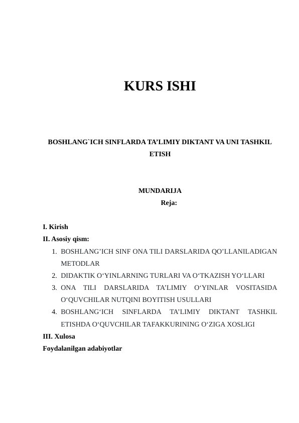 KURS ISHI
BOSHLANG`ICH SINFLARDA TA’LIMIY DIKTANT VA UNI TASHKIL
ETISH
MUNDARIJA
Reja:
I. Kirish
II. Asosiy qism:
1. BOSHLANG’ICH SINF ONA TILI DARSLARIDA QO’LLANILADIGAN
METODLAR
2. DIDAKTIK O‘YINLARNING TURLARI VA O‘TKAZISH YO‘LLARI 
3. ONA  TILI  DARSLARIDA  TA’LIMIY  O‘YINLAR  VOSITASIDA
O‘QUVCHILAR NUTQINI BOYITISH USULLARI
4. BOSHLANG‘ICH  SINFLARDA  TA’LIMIY  DIKTANT  TASHKIL
ETISHDA O‘QUVCHILAR TAFAKKURINING O‘ZIGA XOSLIGI
III. Xulosa
Foydalanilgan adabiyotlar
