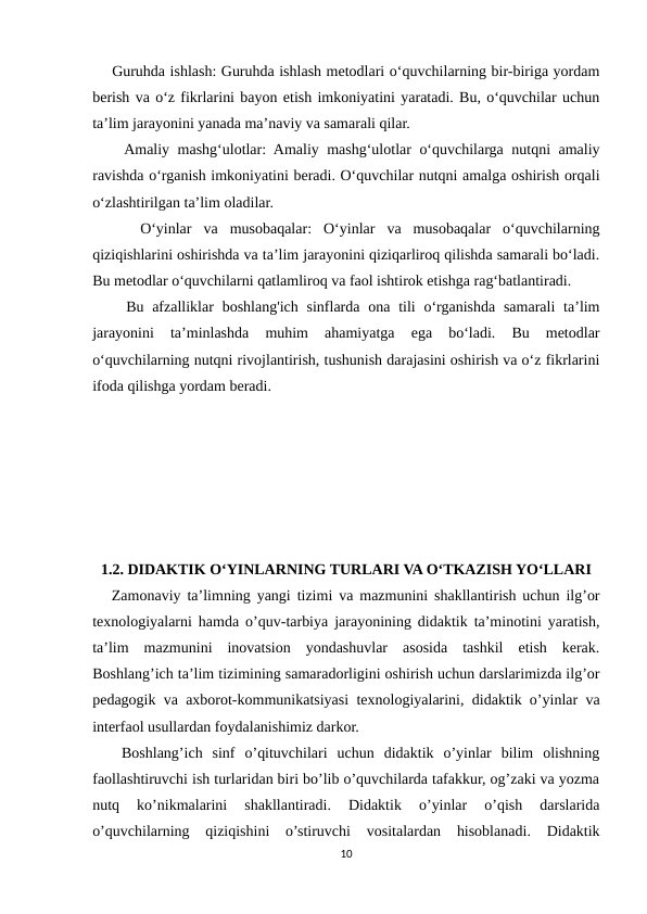     Guruhda ishlash: Guruhda ishlash metodlari o‘quvchilarning bir-biriga yordam
berish va o‘z fikrlarini bayon etish imkoniyatini yaratadi. Bu, o‘quvchilar uchun
ta’lim jarayonini yanada ma’naviy va samarali qilar.
    Amaliy mashg‘ulotlar: Amaliy mashg‘ulotlar o‘quvchilarga nutqni amaliy
ravishda o‘rganish imkoniyatini beradi. O‘quvchilar nutqni amalga oshirish orqali
o‘zlashtirilgan ta’lim oladilar.
    O‘yinlar  va  musobaqalar:  O‘yinlar  va  musobaqalar  o‘quvchilarning
qiziqishlarini oshirishda va ta’lim jarayonini qiziqarliroq qilishda samarali bo‘ladi.
Bu metodlar o‘quvchilarni qatlamliroq va faol ishtirok etishga rag‘batlantiradi.
    Bu afzalliklar  boshlang'ich  sinflarda ona  tili  o‘rganishda  samarali  ta’lim
jarayonini  ta’minlashda  muhim  ahamiyatga  ega  bo‘ladi.  Bu  metodlar
o‘quvchilarning nutqni rivojlantirish, tushunish darajasini oshirish va o‘z fikrlarini
ifoda qilishga yordam beradi.
1.2. DIDAKTIK O‘YINLARNING TURLARI VA O‘TKAZISH YO‘LLARI
   Zamonaviy ta’limning yangi tizimi va mazmunini shakllantirish uchun ilg’or
texnologiyalarni hamda o’quv-tarbiya jarayonining didaktik ta’minotini yaratish,
ta’lim  mazmunini  inovatsion  yondashuvlar  asosida  tashkil  etish  kerak.
Boshlang’ich ta’lim tizimining samaradorligini oshirish uchun darslarimizda ilg’or
pedagogik va axborot-kommunikatsiyasi texnologiyalarini, didaktik o’yinlar va
interfaol usullardan foydalanishimiz darkor.
   Boshlang’ich  sinf  o’qituvchilari  uchun  didaktik  o’yinlar  bilim  olishning
faollashtiruvchi ish turlaridan biri bo’lib o’quvchilarda tafakkur, og’zaki va yozma
nutq  ko’nikmalarini  shakllantiradi.  Didaktik  o’yinlar  o’qish  darslarida
o’quvchilarning  qiziqishini  o’stiruvchi  vositalardan  hisoblanadi.  Didaktik
10
