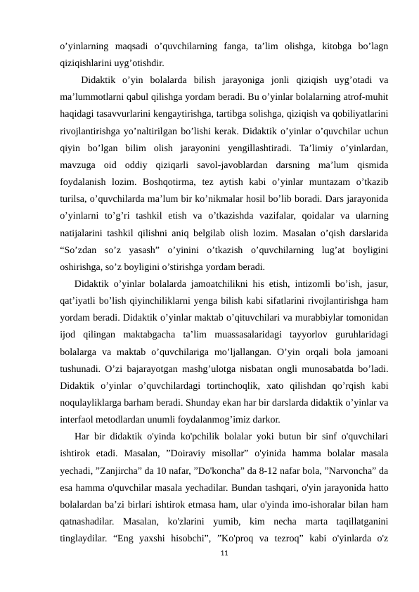 o’yinlarning  maqsadi  o’quvchilarning  fanga,  ta’lim  olishga,  kitobga  bo’lagn
qiziqishlarini uyg’otishdir.
   Didaktik  o’yin  bolalarda  bilish  jarayoniga  jonli  qiziqish  uyg’otadi  va
ma’lummotlarni qabul qilishga yordam beradi. Bu o’yinlar bolalarning atrof-muhit
haqidagi tasavvurlarini kengaytirishga, tartibga solishga, qiziqish va qobiliyatlarini
rivojlantirishga yo’naltirilgan bo’lishi kerak. Didaktik o’yinlar o’quvchilar uchun
qiyin  bo’lgan  bilim  olish  jarayonini  yengillashtiradi.  Ta’limiy  o’yinlardan,
mavzuga  oid  oddiy  qiziqarli  savol-javoblardan  darsning  ma’lum  qismida
foydalanish  lozim.  Boshqotirma,  tez  aytish  kabi  o’yinlar  muntazam  o’tkazib
turilsa, o’quvchilarda ma’lum bir ko’nikmalar hosil bo’lib boradi. Dars jarayonida
o’yinlarni  to’g’ri  tashkil  etish  va  o’tkazishda  vazifalar,  qoidalar  va  ularning
natijalarini tashkil qilishni aniq belgilab olish lozim. Masalan o’qish darslarida
“So’zdan  so’z  yasash”  o’yinini  o’tkazish  o’quvchilarning  lug’at  boyligini
oshirishga, so’z boyligini o’stirishga yordam beradi.
   Didaktik o’yinlar bolalarda jamoatchilikni his etish, intizomli bo’ish, jasur,
qat’iyatli bo’lish qiyinchiliklarni yenga bilish kabi sifatlarini rivojlantirishga ham
yordam beradi. Didaktik o’yinlar maktab o’qituvchilari va murabbiylar tomonidan
ijod  qilingan  maktabgacha  ta’lim  muassasalaridagi  tayyorlov  guruhlaridagi
bolalarga  va  maktab  o’quvchilariga  mo’ljallangan.  O’yin  orqali  bola  jamoani
tushunadi. O’zi bajarayotgan mashg’ulotga nisbatan ongli munosabatda bo’ladi.
Didaktik  o’yinlar  o’quvchilardagi  tortinchoqlik,  xato  qilishdan  qo’rqish  kabi
noqulayliklarga barham beradi. Shunday ekan har bir darslarda didaktik o’yinlar va
interfaol metodlardan unumli foydalanmog’imiz darkor.
   Har bir didaktik o'yinda ko'pchilik bolalar yoki butun bir sinf o'quvchilari
ishtirok  etadi.  Masalan,  ”Doiraviy  misollar”  o'yinida  hamma  bolalar  masala
yechadi, ”Zanjircha” da 10 nafar, ”Do'koncha” da 8-12 nafar bola, ”Narvoncha” da
esa hamma o'quvchilar masala yechadilar. Bundan tashqari, o'yin jarayonida hatto
bolalardan ba’zi birlari ishtirok etmasa ham, ular o'yinda imo-ishoralar bilan ham
qatnashadilar.  Masalan,  ko'zlarini  yumib,  kim  necha  marta  taqillatganini
tinglaydilar.  “Eng  yaxshi  hisobchi”,  ”Ko'proq  va  tezroq”  kabi  o'yinlarda  o'z
11
