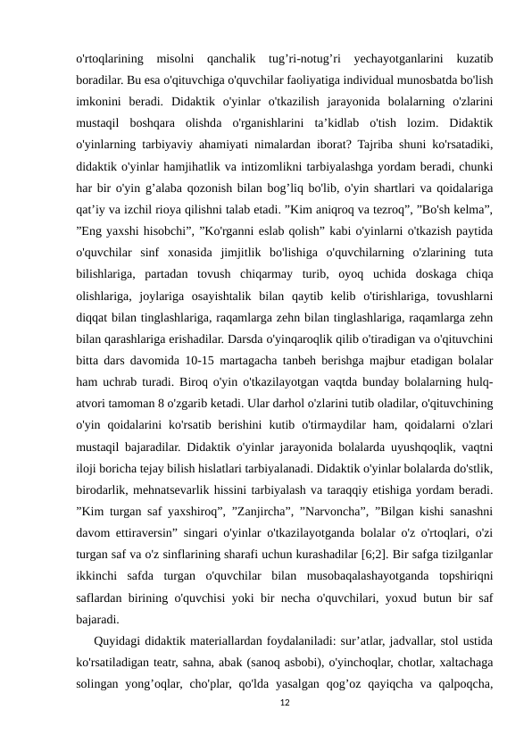 o'rtoqlarining  misolni  qanchalik  tug’ri-notug’ri  yechayotganlarini  kuzatib
boradilar. Bu esa o'qituvchiga o'quvchilar faoliyatiga individual munosbatda bo'lish
imkonini  beradi.  Didaktik  o'yinlar  o'tkazilish  jarayonida  bolalarning  o'zlarini
mustaqil  boshqara  olishda  o'rganishlarini  ta’kidlab  o'tish  lozim.  Didaktik
o'yinlarning tarbiyaviy ahamiyati nimalardan iborat? Tajriba shuni ko'rsatadiki,
didaktik o'yinlar hamjihatlik va intizomlikni tarbiyalashga yordam beradi, chunki
har bir o'yin g’alaba qozonish bilan bog’liq bo'lib, o'yin shartlari va qoidalariga
qat’iy va izchil rioya qilishni talab etadi. ”Kim aniqroq va tezroq”, ”Bo'sh kelma”,
”Eng yaxshi hisobchi”, ”Ko'rganni eslab qolish” kabi o'yinlarni o'tkazish paytida
o'quvchilar  sinf  xonasida  jimjitlik  bo'lishiga  o'quvchilarning  o'zlarining  tuta
bilishlariga,  partadan  tovush  chiqarmay  turib,  oyoq  uchida  doskaga  chiqa
olishlariga,  joylariga  osayishtalik  bilan  qaytib  kelib  o'tirishlariga,  tovushlarni
diqqat bilan tinglashlariga, raqamlarga zehn bilan tinglashlariga, raqamlarga zehn
bilan qarashlariga erishadilar. Darsda o'yinqaroqlik qilib o'tiradigan va o'qituvchini
bitta dars davomida 10-15 martagacha tanbeh berishga majbur etadigan bolalar
ham uchrab turadi. Biroq o'yin o'tkazilayotgan vaqtda bunday bolalarning hulq-
atvori tamoman 8 o'zgarib ketadi. Ular darhol o'zlarini tutib oladilar, o'qituvchining
o'yin  qoidalarini  ko'rsatib  berishini  kutib  o'tirmaydilar  ham,  qoidalarni  o'zlari
mustaqil bajaradilar. Didaktik o'yinlar jarayonida bolalarda uyushqoqlik, vaqtni
iloji boricha tejay bilish hislatlari tarbiyalanadi. Didaktik o'yinlar bolalarda do'stlik,
birodarlik, mehnatsevarlik hissini tarbiyalash va taraqqiy etishiga yordam beradi.
”Kim turgan saf yaxshiroq”, ”Zanjircha”, ”Narvoncha”, ”Bilgan kishi sanashni
davom ettiraversin” singari o'yinlar o'tkazilayotganda bolalar o'z o'rtoqlari, o'zi
turgan saf va o'z sinflarining sharafi uchun kurashadilar [6;2]. Bir safga tizilganlar
ikkinchi  safda  turgan  o'quvchilar  bilan  musobaqalashayotganda  topshiriqni
saflardan birining o'quvchisi yoki bir necha o'quvchilari, yoxud butun bir saf
bajaradi.
    Quyidagi didaktik materiallardan foydalaniladi: sur’atlar, jadvallar, stol ustida
ko'rsatiladigan teatr, sahna, abak (sanoq asbobi), o'yinchoqlar, chotlar, xaltachaga
solingan yong’oqlar, cho'plar, qo'lda yasalgan  qog’oz qayiqcha  va  qalpoqcha,
12
