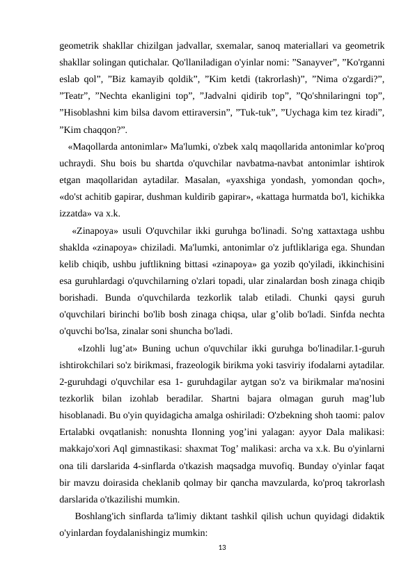 geometrik shakllar chizilgan jadvallar, sxemalar, sanoq materiallari va geometrik
shakllar solingan qutichalar. Qo'llaniladigan o'yinlar nomi: ”Sanayver”, ”Ko'rganni
eslab qol”, ”Biz kamayib qoldik”, ”Kim ketdi (takrorlash)”, ”Nima o'zgardi?”,
”Teatr”, ”Nechta ekanligini top”, ”Jadvalni qidirib top”, ”Qo'shnilaringni top”,
”Hisoblashni kim bilsa davom ettiraversin”, ”Tuk-tuk”, ”Uychaga kim tez kiradi”,
”Kim chaqqon?”.
   «Maqollarda antonimlar» Ma'lumki, o'zbek xalq maqollarida antonimlar ko'proq
uchraydi. Shu bois bu shartda o'quvchilar navbatma-navbat antonimlar ishtirok
etgan  maqollaridan  aytadilar.  Masalan,  «yaxshiga  yondash,  yomondan  qoch»,
«do'st achitib gapirar, dushman kuldirib gapirar», «kattaga hurmatda bo'l, kichikka
izzatda» va x.k.
   «Zinapoya» usuli O'quvchilar ikki guruhga bo'linadi. So'ng xattaxtaga ushbu
shaklda «zinapoya» chiziladi. Ma'lumki, antonimlar o'z juftliklariga ega. Shundan
kelib chiqib, ushbu juftlikning bittasi «zinapoya» ga yozib qo'yiladi, ikkinchisini
esa guruhlardagi o'quvchilarning o'zlari topadi, ular zinalardan bosh zinaga chiqib
borishadi.  Bunda  o'quvchilarda  tezkorlik  talab  etiladi.  Chunki  qaysi  guruh
o'quvchilari birinchi bo'lib bosh zinaga chiqsa, ular g’olib bo'ladi. Sinfda nechta
o'quvchi bo'lsa, zinalar soni shuncha bo'ladi.
    «Izohli lug’at» Buning uchun o'quvchilar ikki guruhga bo'linadilar.1-guruh
ishtirokchilari so'z birikmasi, frazeologik birikma yoki tasviriy ifodalarni aytadilar.
2-guruhdagi o'quvchilar esa 1- guruhdagilar aytgan so'z va birikmalar ma'nosini
tezkorlik  bilan  izohlab  beradilar.  Shartni  bajara  olmagan  guruh  mag’lub
hisoblanadi. Bu o'yin quyidagicha amalga oshiriladi: O'zbekning shoh taomi: palov
Ertalabki ovqatlanish: nonushta Ilonning yog’ini yalagan: ayyor Dala malikasi:
makkajo'xori Aql gimnastikasi: shaxmat Tog’ malikasi: archa va x.k. Bu o'yinlarni
ona tili darslarida 4-sinflarda o'tkazish maqsadga muvofiq. Bunday o'yinlar faqat
bir mavzu doirasida cheklanib qolmay bir qancha mavzularda, ko'proq takrorlash
darslarida o'tkazilishi mumkin. 
    Boshlang'ich sinflarda ta'limiy diktant tashkil qilish uchun quyidagi didaktik
o'yinlardan foydalanishingiz mumkin:
13
