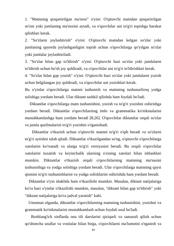 1.  "Matnning  qisqartirilgan  ma'nosi"  o'yini:  O'qituvchi  matndan  qisqartirilgan
so'zni yoki jumlaning ma'nosini aytadi, va o'quvchilar uni to'g'ri topishga harakat
qilishlari kerak.
2.  "So'zlarni  joylashtirish"  o'yini:  O'qituvchi  matndan  kelgan  so'zlar  yoki
jumlaning qayerda joylashganligini topish uchun o'quvchilarga qo'yilgan so'zlar
yoki jumlalar joylashtiriladi.
3. "So'zlar bilan gap to'ldirish" o'yini: O'qituvchi bazi so'zlar yoki jumlalarni
to'ldirish uchun bo'sh joy qoldiradi, va o'quvchilar uni to'g'ri to'ldirishlari kerak.
4. "So'zlar bilan gap yozish" o'yini: O'qituvchi bazi so'zlar yoki jumlalarni yozish
uchun belgilangan joy qoldiradi, va o'quvchilar uni yozishlari kerak.
Bu  o'yinlar  o'quvchilarga  matnni  tushunish  va  matnning  tushunarliroq  yodga
solishiga yordam beradi. Ular diktant tashkil qilishda ham foydali bo'ladi.
    Diktantlar o'quvchilarga matn tushunishini, yozish va to'g'ri yozishni oshirishga
yordam  beradi.  Diktantlar  o'quvchilarning  imlo  va  grammatika  ko'nikmalarini
mustahkamlashga ham yordam beradi [8;26]. O'quvchilar diktantlar orqali so'zlar
va jumla qurilmalarini to'g'ri yozishni o'rganishadi.
    Diktantlar o'tkazish uchun o'qituvchi matnni to'g'ri o'qib beradi va so'zlarni
to'g'ri aytishni talab qiladi. Diktantlar o'tkazilgandan so'ng, o'qituvchi o'quvchilarga
xatolarini  ko'rsatadi  va  ularga  to'g'ri  versiyasini  beradi. Bu  orqali  o'quvchilar
xatolarini  tuzatish  va  keyinchalik  ularning  o'zining  xatolari  bilan  ishlashlari
mumkin.  Diktantlar  o'tkazish  orqali  o'quvchilarning  matnning  ma'nasini
tushunishiga va yodga solishiga yordam beradi. Ular o'quvchilarga matnning qaysi
qismini to'g'ri tushunishlarini va yodga solishlarini oshirishda ham yordam beradi.
   Diktantlar o'yin shaklida ham o'tkazilishi mumkin. Masalan, diktant natijalariga
ko'ra bazi o'yinlar o'tkazilishi mumkin, masalan, "diktant bilan gap to'ldirish" yoki
"diktant natijalariga ko'ra jadval yaratish" kabi.
   Umuman olganda, diktantlar o'quvchilarning matnning tushunishini, yozishni va
grammatik ko'nikmalarini mustahkamlash uchun foydali usul bo'ladi. 
   Boshlang'ich sinflarda ona tili darslarini qiziqarli va samarali qilish uchun
qo'shimcha usullar va vositalar bilan birga, o'quvchilarni ma'lumotni o'rganish va
14
