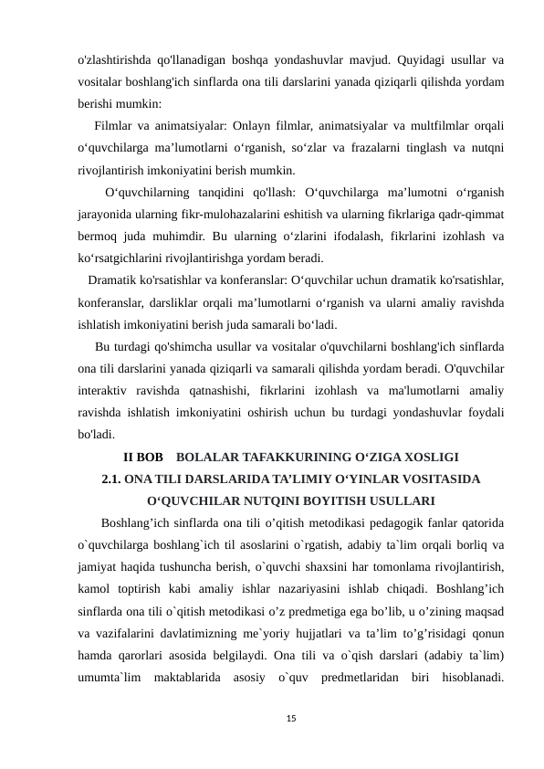 o'zlashtirishda qo'llanadigan boshqa yondashuvlar mavjud. Quyidagi usullar va
vositalar boshlang'ich sinflarda ona tili darslarini yanada qiziqarli qilishda yordam
berishi mumkin:
   Filmlar va animatsiyalar: Onlayn filmlar, animatsiyalar va multfilmlar orqali
o‘quvchilarga ma’lumotlarni o‘rganish, so‘zlar va frazalarni tinglash va nutqni
rivojlantirish imkoniyatini berish mumkin.
   O‘quvchilarning  tanqidini  qo'llash:  O‘quvchilarga  ma’lumotni  o‘rganish
jarayonida ularning fikr-mulohazalarini eshitish va ularning fikrlariga qadr-qimmat
bermoq juda muhimdir. Bu ularning o‘zlarini ifodalash, fikrlarini izohlash va
ko‘rsatgichlarini rivojlantirishga yordam beradi.
   Dramatik ko'rsatishlar va konferanslar: O‘quvchilar uchun dramatik ko'rsatishlar,
konferanslar, darsliklar orqali ma’lumotlarni o‘rganish va ularni amaliy ravishda
ishlatish imkoniyatini berish juda samarali bo‘ladi.
    Bu turdagi qo'shimcha usullar va vositalar o'quvchilarni boshlang'ich sinflarda
ona tili darslarini yanada qiziqarli va samarali qilishda yordam beradi. O'quvchilar
interaktiv  ravishda  qatnashishi,  fikrlarini  izohlash  va  ma'lumotlarni  amaliy
ravishda ishlatish imkoniyatini oshirish uchun bu turdagi yondashuvlar foydali
bo'ladi.
II BOB    BOLALAR TAFAKKURINING O‘ZIGA XOSLIGI
2.1. ONA TILI DARSLARIDA TA’LIMIY O‘YINLAR VOSITASIDA
O‘QUVCHILAR NUTQINI BOYITISH USULLARI
     Boshlang’ich sinflarda ona tili o’qitish metodikasi pedagogik fanlar qatorida
o`quvchilarga boshlang`ich til asoslarini o`rgatish, adabiy ta`lim orqali borliq va
jamiyat haqida tushuncha berish, o`quvchi shaxsini har tomonlama rivojlantirish,
kamol  toptirish  kabi  amaliy  ishlar  nazariyasini  ishlab  chiqadi.  Boshlang’ich
sinflarda ona tili o`qitish metodikasi o’z predmetiga ega bo’lib, u o’zining maqsad
va vazifalarini davlatimizning me`yoriy hujjatlari va ta’lim to’g’risidagi qonun
hamda qarorlari asosida belgilaydi. Ona tili va o`qish darslari (adabiy ta`lim)
umumta`lim  maktablarida  asosiy  o`quv  predmetlaridan  biri  hisoblanadi.
15
