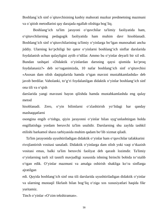 Boshlang`ich sinf o`qituvchisining kasbiy mahorati mazkur predmetning mazmuni
va o`qitish metodlarini qay darajada egallab olishiga bog`liq.
 
  Boshlang‘ich  ta'lim  jarayoni  o‘quvchilar  ta'limiy  faoliyatida  ham,
o‘qituvchilarning  pedagogik  faoliyatida  ham  muhim  davr  hisoblanadi.
Boshlang‘ich sinf o‘qituvchilarining ta'limiy o‘yinlarga bo‘lgan munosabati ancha
jiddiy. Ularning ko‘pchiligi bir qator o‘yinlarni boshlang‘ich sinflar darslarida
foydalanish uchun qulayligini aytib o‘tdilar. Ammo bu o‘yinlar deyarli bir xil edi.
Bundan  tashqari  «Didaktik  o‘yinlardan  darsning  qaysi  qismida  ko‘proq
foydalanasiz?»  deb  so‘raganimizda,  10  nafar  boshlang‘ich  sinf  o‘qituvchisi
«Asosan dam olish daqiqalarida hamda o‘tgan mavzni mustahkamlashda» deb
javob berdilar. Vaholanki, to‘g‘ri foydalanilgan didaktik o‘yinlar boshlang‘ich sinf
ona tili va o‘qish
darslarida  yangi  mavzuni  bayon  qilishda  hamda  mustahkamlashda  eng  qulay
metod
hisoblanadi.  Zero,  o‘yin  bilimlarni  o‘zlashtirish  yo‘lidagi  har  qanday
mashaqqatlarni
osongina engib o‘tishga, qiyin jarayonni o‘yinlar bilan uyg‘unlashtirgan holda
engillatishga  yordam  beruvchi  ta'lim  usulidir.  Darslarning  shu  zaylda  tashkil
etilishi barkamol shaxs tarbiyasida muhim qadam bo‘lib xizmat qiladi.
    Ta'lim jarayonida uyushtiriladigan didaktik o‘yinlar ham o‘quvchilar tafakkurini
rivojlantirish vositasi sanaladi. Didaktik o‘yinlarga dam olish yoki vaqt o‘tkazish
vositasi  emas,  balki  ta'lim  beruvchi  faoliyat  deb  qarash  lozimdir.  Ta'limiy
o‘yinlarning turli xil tasnifi mavjudligi xususida ishning birinchi bobida to‘xtalib
o‘tgan  edik.  O‘yinlar  mazmuni  va  amalga  oshirish  shakliga  ko‘ra  sinflarga
ajratilgan
edi. Quyida boshlang‘ich sinf ona tili darslarida uyushtiriladigan didaktik o‘yinlar
va ularning mustaqil fikrlash bilan bog‘liq o‘ziga xos xususiyatlari haqida fikr
yuritamiz.
Tinch o‘yinlar «O‘zim tekshiraman».
16
