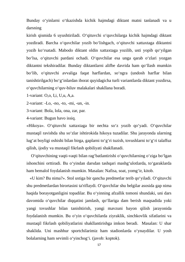 Bunday  o‘yinlarni  o‘tkazishda  kichik  hajmdagi  diktant  matni  tanlanadi  va  u
darsning
kirish qismida 6 uyushtiriladi. O‘qituvchi o‘quvchilarga kichik hajmdagi diktant
yozdiradi. Barcha o‘quvchilar yozib bo‘lishgach, o‘qituvchi xattaxtaga diktantni
yozib ko‘rsatadi. Mabodo diktant oldin xattaxtaga yozilib, usti yopib qo‘yilgan
bo‘lsa, o‘qituvchi pardani  ochadi. O‘quvchilar esa unga qarab o‘zlari  yozgan
diktantni tekshiradilar. Bunday diktantlarni alifbe davrida ham qo‘llash mumkin
bo‘lib,  o‘qituvchi  avvaliga  faqat  harflardan,  so‘ngra  (undosh  harflar  bilan
tanishtirilgach) bo‘g‘inlardan iborat quyidagicha turli variantlarda diktant yozdirsa,
o‘quvchilarning o‘quv-biluv malakalari shakllana boradi.
1-variant: O,o, I,i, U,u, A,a.
2-variant: -Lo, -no, -to, -mi, -un, -in.
3-variant: Bola, lola, ona, zar, par.
4-variant: Bugun havo issiq.
«Hikoya».  O‘qituvchi  xattaxtaga  bir  nechta  so‘z  yozib  qo‘yadi.  O‘quvchilar
mustaqil ravishda shu so‘zlar ishtirokida hikoya tuzadilar. Shu jarayonda ularning
lug‘at boyligi oshishi bilan birga, gaplarni to‘g‘ri tuzish, tovushlarni to‘g‘ri talaffuz
qilish, ijodiy va mustaqil fikrlash qobiliyati shakllanadi.
    O‘qituvchining vaqti-vaqti bilan rag‘batlantirishi o‘quvchilarning o‘ziga bo‘lgan
ishonchini orttiradi. Bu o‘yindan darsdan tashqari mashg‘ulotlarda, to‘garaklarda
ham bemalol foydalanish mumkin. Masalan: Nafisa, soat, yomg‘ir, kitob.
   «U kim? Bu nima?». Stol ustiga bir qancha predmetlar terib qo‘yiladi. O‘qituvchi
shu predmetlardan birortasini ta'riflaydi. O‘quvchilar shu belgilar asosida gap nima
haqida borayotganligini topadilar. Bu o‘yinning afzallik tomoni shundaki, uni dars
davomida o‘quvchilar diqqatini jamlash, qo‘llariga dam berish maqsadida yoki
yangi  tovushlar  bilan  tanishtirish,  yangi  mavzuni  bayon  qilish  jarayonida
foydalanish mumkin. Bu o‘yin o‘quvchilarda ziyraklik, sinchkovlik sifatlarini va
mustaqil fikrlash qobiliyatlarini shakllantirishga imkon beradi.  Masalan: U shar
shaklida.  Uni  mashhur  sportchilarimiz  ham  stadionlarda  o‘ynaydilar.  U  yosh
bolalarning ham sevimli o‘yinchog‘i. (javob: koptok).
17
