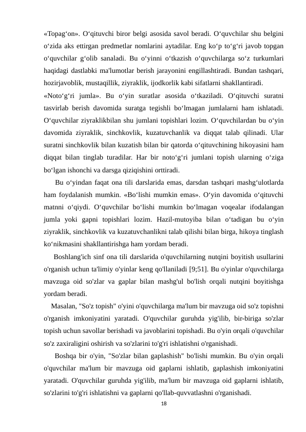 «Topag‘on». O‘qituvchi biror belgi asosida savol beradi. O‘quvchilar shu belgini
o‘zida aks ettirgan predmetlar nomlarini aytadilar. Eng ko‘p to‘g‘ri javob topgan
o‘quvchilar g‘olib sanaladi. Bu o‘yinni o‘tkazish o‘quvchilarga so‘z turkumlari
haqidagi dastlabki ma'lumotlar berish jarayonini engillashtiradi. Bundan tashqari,
hozirjavoblik, mustaqillik, ziyraklik, ijodkorlik kabi sifatlarni shakllantiradi.
«Noto‘g‘ri  jumla».  Bu  o‘yin  suratlar  asosida  o‘tkaziladi.  O‘qituvchi  suratni
tasvirlab berish davomida suratga tegishli bo‘lmagan jumlalarni ham ishlatadi.
O‘quvchilar ziyraklikbilan shu jumlani topishlari lozim. O‘quvchilardan bu o‘yin
davomida ziyraklik, sinchkovlik, kuzatuvchanlik va diqqat talab qilinadi. Ular
suratni sinchkovlik bilan kuzatish bilan bir qatorda o‘qituvchining hikoyasini ham
diqqat bilan tinglab turadilar. Har bir noto‘g‘ri jumlani topish ularning o‘ziga
bo‘lgan ishonchi va darsga qiziqishini orttiradi.
    Bu o‘yindan faqat ona tili darslarida emas, darsdan tashqari mashg‘ulotlarda
ham foydalanish mumkin. «Bo‘lishi mumkin emas». O‘yin davomida o‘qituvchi
matnni o‘qiydi. O‘quvchilar bo‘lishi  mumkin bo‘lmagan voqealar ifodalangan
jumla  yoki  gapni  topishlari  lozim.  Hazil-mutoyiba  bilan  o‘tadigan  bu  o‘yin
ziyraklik, sinchkovlik va kuzatuvchanlikni talab qilishi bilan birga, hikoya tinglash
ko‘nikmasini shakllantirishga ham yordam beradi. 
    Boshlang'ich sinf ona tili darslarida o'quvchilarning nutqini boyitish usullarini
o'rganish uchun ta'limiy o'yinlar keng qo'llaniladi [9;51]. Bu o'yinlar o'quvchilarga
mavzuga oid so'zlar va gaplar bilan mashg'ul bo'lish orqali nutqini boyitishga
yordam beradi.
    Masalan, "So'z topish" o'yini o'quvchilarga ma'lum bir mavzuga oid so'z topishni
o'rganish  imkoniyatini  yaratadi.  O'quvchilar  guruhda  yig'ilib,  bir-biriga so'zlar
topish uchun savollar berishadi va javoblarini topishadi. Bu o'yin orqali o'quvchilar
so'z zaxiraligini oshirish va so'zlarini to'g'ri ishlatishni o'rganishadi.
    Boshqa bir o'yin, "So'zlar bilan gaplashish" bo'lishi mumkin. Bu o'yin orqali
o'quvchilar ma'lum bir mavzuga oid gaplarni ishlatib, gaplashish imkoniyatini
yaratadi. O'quvchilar guruhda yig'ilib, ma'lum bir mavzuga oid gaplarni ishlatib,
so'zlarini to'g'ri ishlatishni va gaplarni qo'llab-quvvatlashni o'rganishadi.
18
