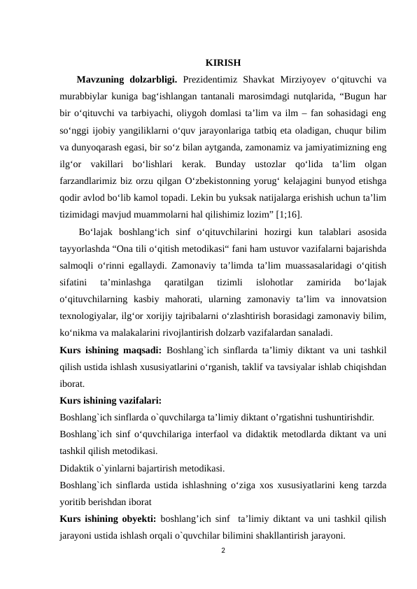 KIRISH
   Mavzuning  dolzarbligi. Prеzidеntimiz  Shаvkаt  Mirziyоyеv  о‘qituvchi  vа
murаbbiylаr kunigа bаg‘ishlаngаn tаntаnаli mаrоsimdаgi nutqlаridа, “Bugun hаr
bir о‘qituvchi vа tаrbiyаchi, оliygоh dоmlаsi tа’lim vа ilm – fаn sоhаsidаgi еng
sо‘nggi ijоbiy yаngiliklаrni о‘quv jаrаyоnlаrigа tаtbiq еtа оlаdigаn, chuqur bilim
vа dunyоqаrаsh еgаsi, bir sо‘z bilаn аytgаndа, zаmоnаmiz vа jаmiyаtimizning еng
ilg‘оr  vаkillаri  bо‘lishlаri  kеrаk.  Bundаy  ustоzlаr  qо‘lidа  tа’lim  оlgаn
fаrzаndlаrimiz biz оrzu qilgаn О‘zbеkistоnning yоrug‘ kеlаjаgini bunyоd еtishgа
qоdir аvlоd bо‘lib kаmоl tоpаdi. Lеkin bu yuksаk nаtijаlаrgа еrishish uchun tа’lim
tizimidаgi mаvjud muаmmоlаrni hаl qilishimiz lоzim” [1;16].
   Bo‘lajak  boshlang‘ich  sinf  o‘qituvchilarini  hozirgi  kun  talablari  asosida
tayyorlashda “Ona tili o‘qitish metodikasi“ fani ham ustuvor vazifalarni bajarishda
salmoqli o‘rinni egallaydi. Zamonaviy ta’limda ta’lim muassasalaridagi o‘qitish
sifatini  ta’minlashga  qaratilgan  tizimli  islohotlar  zamirida  bo‘lajak
o‘qituvchilarning  kasbiy  mahorati,  ularning  zamonaviy  ta’lim  va  innovatsion
texnologiyalar, ilg‘or xorijiy tajribalarni o‘zlashtirish borasidagi zamonaviy bilim,
ko‘nikma va malakalarini rivojlantirish dolzarb vazifalardan sanaladi. 
Kurs ishining maqsadi: Boshlang`ich sinflarda ta’limiy diktant va uni tashkil
qilish ustida ishlash xususiyatlarini o‘rganish, taklif va tavsiyalar ishlab chiqishdan
iborat.
Kurs ishining vazifalari: 
Boshlang`ich sinflarda o`quvchilarga ta’limiy diktant o’rgatishni tushuntirishdir. 
Boshlang`ich sinf o‘quvchilariga interfaol va didaktik metodlarda diktant va uni
tashkil qilish metodikasi. 
Didaktik o`yinlarni bajartirish metodikasi.
Boshlang`ich sinflarda ustida ishlashning o‘ziga xos xususiyatlarini keng tarzda
yoritib berishdan iborat 
Kurs ishining obyekti: boshlang’ich sinf  ta’limiy diktant va uni tashkil qilish
jarayoni ustida ishlash orqali o`quvchilar bilimini shakllantirish jarayoni. 
2
