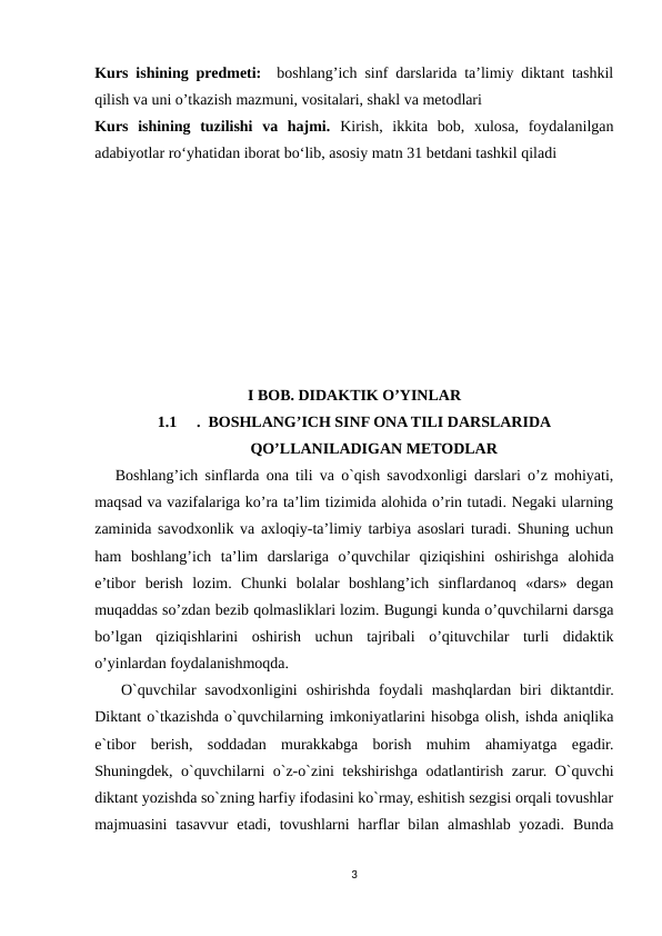Kurs ishining predmeti:  boshlang’ich sinf darslarida ta’limiy diktant tashkil
qilish va uni o’tkazish mazmuni, vositalari, shakl va metodlari
Kurs  ishining  tuzilishi  vа  hаjmi. Kirish,  ikkitа  bоb,  xulоsа,  fоydаlаnilgаn
аdаbiyоtlаr rоʻyhаtidan iborat bo‘lib, asosiy matn 31 betdani tashkil qiladi
I BOB. DIDAKTIK O’YINLAR
1.1
.  BOSHLANG’ICH SINF ONA TILI DARSLARIDA
QO’LLANILADIGAN METODLAR
   Boshlang’ich sinflarda ona tili va o`qish savodxonligi darslari o’z mohiyati,
maqsad va vazifalariga ko’ra ta’lim tizimida alohida o’rin tutadi. Negaki ularning
zaminida savodxonlik va axloqiy-ta’limiy tarbiya asoslari turadi. Shuning uchun
ham  boshlang’ich  ta’lim  darslariga  o’quvchilar  qiziqishini  oshirishga  alohida
e’tibor  berish  lozim.  Chunki  bolalar  boshlang’ich  sinflardanoq  «dars»  degan
muqaddas so’zdan bezib qolmasliklari lozim. Bugungi kunda o’quvchilarni darsga
bo’lgan  qiziqishlarini  oshirish  uchun  tajribali  o’qituvchilar  turli  didaktik
o’yinlardan foydalanishmoqda.
   O`quvchilar  savodxonligini  oshirishda  foydali  mashqlardan  biri  diktantdir.
Diktant o`tkazishda o`quvchilarning imkoniyatlarini hisobga olish, ishda aniqlika
e`tibor  berish,  soddadan  murakkabga  borish  muhim  ahamiyatga  egadir.
Shuningdek, o`quvchilarni o`z-o`zini tekshirishga odatlantirish zarur. O`quvchi
diktant yozishda so`zning harfiy ifodasini ko`rmay, eshitish sezgisi orqali tovushlar
majmuasini  tasavvur  etadi, tovushlarni  harflar  bilan almashlab yozadi.  Bunda
3

