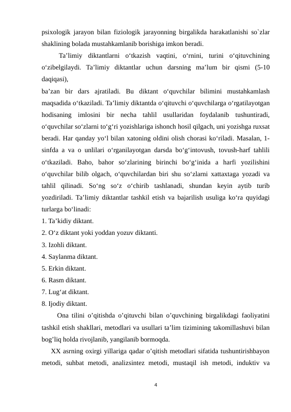 psixologik jarayon bilan fiziologik jarayonning birgalikda harakatlanishi so`zlar
shaklining bolada mustahkamlanib borishiga imkon beradi. 
 
  Ta’limiy  diktantlarni  o‘tkazish  vaqtini,  o‘rnini,  turini  o‘qituvchining
o‘zibelgilaydi.  Ta’limiy  diktantlar  uchun  darsning  ma’lum  bir  qismi  (5-10
daqiqasi),
ba’zan  bir  dars  ajratiladi.  Bu  diktant  o‘quvchilar  bilimini  mustahkamlash
maqsadida o‘tkaziladi. Ta’limiy diktantda o‘qituvchi o‘quvchilarga o‘rgatilayotgan
hodisaning  imlosini  bir  necha  tahlil  usullaridan  foydalanib  tushuntiradi,
o‘quvchilar so‘zlarni to‘g‘ri yozishlariga ishonch hosil qilgach, uni yozishga ruxsat
beradi. Har qanday yo‘l bilan xatoning oldini olish chorasi ko‘riladi. Masalan, 1-
sinfda a va o unlilari o‘rganilayotgan darsda bo‘g‘intovush, tovush-harf tahlili
o‘tkaziladi.  Baho,  bahor  so‘zlarining  birinchi  bo‘g‘inida  a  harfi  yozilishini
o‘quvchilar bilib olgach, o‘quvchilardan biri shu so‘zlarni xattaxtaga yozadi va
tahlil  qilinadi.  So‘ng  so‘z  o‘chirib  tashlanadi,  shundan  keyin  aytib  turib
yozdiriladi. Ta’limiy diktantlar tashkil etish va bajarilish usuliga ko‘ra quyidagi
turlarga bo‘linadi:
1. Ta’kidiy diktant.
2. O‘z diktant yoki yoddan yozuv diktanti.
3. Izohli diktant.
4. Saylanma diktant.
5. Erkin diktant.
6. Rasm diktant.
7. Lug‘at diktant.
8. Ijodiy diktant.
     Ona tilini o’qitishda o’qituvchi bilan o’quvchining birgalikdagi faoliyatini
tashkil etish shakllari, metodlari va usullari ta’lim tizimining takomillashuvi bilan
bog’liq holda rivojlanib, yangilanib bormoqda.
    XX asrning oxirgi yillariga qadar o’qitish metodlari sifatida tushuntirishbayon
metodi,  suhbat  metodi,  analizsintez  metodi,  mustaqil  ish  metodi,  induktiv  va
4
