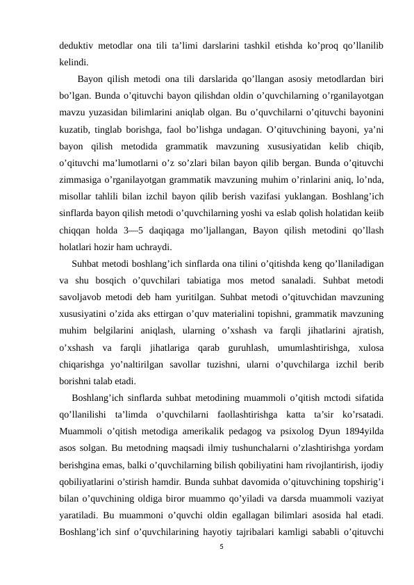 deduktiv metodlar ona tili ta’limi darslarini tashkil etishda ko’proq qo’llanilib
kelindi.
    Bayon qilish metodi ona tili darslarida qo’llangan asosiy metodlardan biri
bo’lgan. Bunda o’qituvchi bayon qilishdan oldin o’quvchilarning o’rganilayotgan
mavzu yuzasidan bilimlarini aniqlab olgan. Bu o’quvchilarni o’qituvchi bayonini
kuzatib, tinglab borishga, faol bo’lishga undagan. O’qituvchining bayoni, ya’ni
bayon  qilish  metodida  grammatik  mavzuning  xususiyatidan  kelib  chiqib,
o’qituvchi ma’lumotlarni o’z so’zlari bilan bayon qilib bergan. Bunda o’qituvchi
zimmasiga o’rganilayotgan grammatik mavzuning muhim o’rinlarini aniq, lo’nda,
misollar tahlili bilan izchil bayon qilib berish vazifasi yuklangan. Boshlang’ich
sinflarda bayon qilish metodi o’quvchilarning yoshi va eslab qolish holatidan keiib
chiqqan  holda  3—5  daqiqaga  mo’ljallangan,  Bayon  qilish  metodini  qo’llash
holatlari hozir ham uchraydi.
    Suhbat metodi boshlang’ich sinflarda ona tilini o’qitishda keng qo’llaniladigan
va  shu  bosqich  o’quvchilari  tabiatiga  mos  metod  sanaladi.  Suhbat  metodi
savoljavob metodi deb ham yuritilgan. Suhbat metodi o’qituvchidan mavzuning
xususiyatini o’zida aks ettirgan o’quv materialini topishni, grammatik mavzuning
muhim  belgilarini  aniqlash,  ularning  o’xshash  va  farqli  jihatlarini  ajratish,
o’xshash  va  farqli  jihatlariga  qarab  guruhlash,  umumlashtirishga,  xulosa
chiqarishga  yo’naltirilgan  savollar  tuzishni,  ularni  o’quvchilarga  izchil  berib
borishni talab etadi.
   Boshlang’ich sinflarda suhbat metodining muammoli o’qitish mctodi sifatida
qo’llanilishi  ta’limda  o’quvchilarni  faollashtirishga  katta  ta’sir  ko’rsatadi.
Muammoli o’qitish metodiga amerikalik pedagog va psixolog Dyun 1894yilda
asos solgan. Bu metodning maqsadi ilmiy tushunchalarni o’zlashtirishga yordam
berishgina emas, balki o’quvchilarning bilish qobiliyatini ham rivojlantirish, ijodiy
qobiliyatlarini o’stirish hamdir. Bunda suhbat davomida o’qituvchining topshirig’i
bilan o’quvchining oldiga biror muammo qo’yiladi va darsda muammoli vaziyat
yaratiladi. Bu muammoni o’quvchi oldin egallagan bilimlari asosida hal etadi.
Boshlang’ich sinf o’quvchilarining hayotiy tajribalari kamligi sababli o’qituvchi
5

