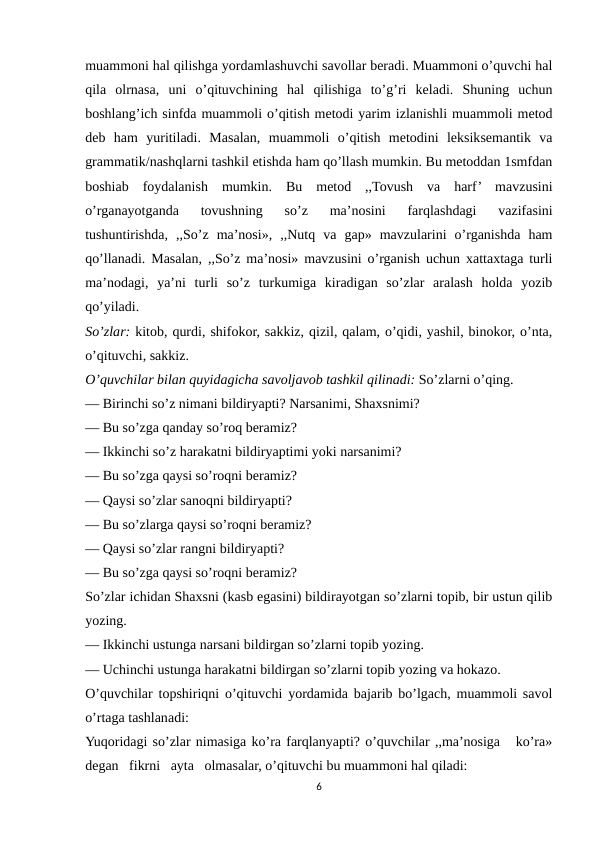 muammoni hal qilishga yordamlashuvchi savollar beradi. Muammoni o’quvchi hal
qila  olrnasa,  uni  o’qituvchining  hal  qilishiga  to’g’ri  keladi.  Shuning  uchun
boshlang’ich sinfda muammoli o’qitish metodi yarim izlanishli muammoli metod
deb  ham  yuritiladi.  Masalan,  muammoli  o’qitish  metodini  leksiksemantik  va
grammatik/nashqlarni tashkil etishda ham qo’llash mumkin. Bu metoddan 1smfdan
boshiab  foydalanish  mumkin.  Bu  metod  ,,Tovush  va  harf’  mavzusini
o’rganayotganda  tovushning  so’z  ma’nosini  farqlashdagi  vazifasini
tushuntirishda,  ,,So’z  ma’nosi»,  ,,Nutq  va  gap»  mavzularini  o’rganishda  ham
qo’llanadi. Masalan, ,,So’z ma’nosi» mavzusini o’rganish uchun xattaxtaga turli
ma’nodagi,  ya’ni  turli  so’z  turkumiga  kiradigan  so’zlar  aralash  holda  yozib
qo’yiladi. 
So’zlar: kitob, qurdi, shifokor, sakkiz, qizil, qalam, o’qidi, yashil, binokor, o’nta,
o’qituvchi, sakkiz.
O’quvchilar bilan quyidagicha savoljavob tashkil qilinadi: So’zlarni o’qing.
— Birinchi so’z nimani bildiryapti? Narsanimi, Shaxsnimi?
— Bu so’zga qanday so’roq beramiz?
— Ikkinchi so’z harakatni bildiryaptimi yoki narsanimi?
— Bu so’zga qaysi so’roqni beramiz?
— Qaysi so’zlar sanoqni bildiryapti?
— Bu so’zlarga qaysi so’roqni beramiz?
— Qaysi so’zlar rangni bildiryapti?
— Bu so’zga qaysi so’roqni beramiz?
So’zlar ichidan Shaxsni (kasb egasini) bildirayotgan so’zlarni topib, bir ustun qilib
yozing.
— Ikkinchi ustunga narsani bildirgan so’zlarni topib yozing.
— Uchinchi ustunga harakatni bildirgan so’zlarni topib yozing va hokazo.
O’quvchilar topshiriqni o’qituvchi yordamida bajarib bo’lgach, muammoli savol
o’rtaga tashlanadi:
Yuqoridagi so’zlar nimasiga ko’ra farqlanyapti? o’quvchilar ,,ma’nosiga   ko’ra»
degan   fikrni   ayta   olmasalar, o’qituvchi bu muammoni hal qiladi:
6
