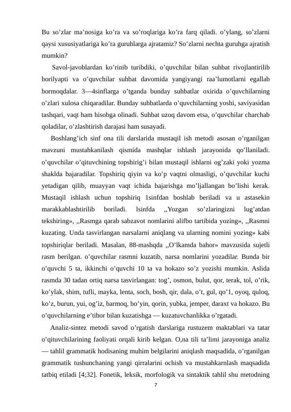 Bu so’zlar ma’nosiga ko’ra va so’roqlariga ko’ra farq qiladi. o’ylang, so’zlarni
qaysi xususiyatlariga ko’ra guruhlarga ajratamiz? So’zlarni nechta guruhga ajratish
mumkin?
   Savol-javoblardan ko’rinib turibdiki, o’quvchilar bilan suhbat rivojlantirilib
borilyapti  va  o’quvchilar  suhbat  davomida  yangiyangi  raa’lumotlarni  egallab
bormoqdalar. 3—4sinflarga  o’tganda bunday suhbatlar  oxirida o’quvchilarning
o’zlari xulosa chiqaradilar. Bunday suhbatlarda o’quvchilarning yoshi, saviyasidan
tashqari, vaqt ham hisobga olinadi. Suhbat uzoq davom etsa, o’quvchilar charchab
qoladilar, o’zlashtirish darajasi ham susayadi. 
   Boshlang’ich sinf ona tili darslarida mustaqil ish metodi asosan o’rganilgan
mavzuni  mustahkanilash  qismida  mashqlar  ishlash  jarayonida  qo’llaniladi.
o’quvchilar o’qituvchining topshirig’i bilan mustaqil ishlarni og’zaki yoki yozma
shaklda bajaradilar. Topshiriq qiyin va ko’p vaqtni olmasligi, o’quvchilar kuchi
yetadigan qilib, muayyan vaqt  ichida bajarishga  mo’ljallangan bo’lishi  kerak.
Mustaqil  ishlash  uchun  topshiriq  1sinfdan  boshlab  beriladi  va  u  astasekin
marakkablashtirilib  boriladi.  lsinfda  ,,Yozgan  so’zlaringizni  lug’atdan
tekshiring», ,,Rasmga qarab sabzavot nomlarini alifbo tartibida yozing», ,,Rasmni
kuzating. Unda tasvirlangan narsalarni aniqlang va ularning nomini yozing» kabi
topshiriqlar beriladi. Masalan, 88-mashqda ,,O’lkamda bahor» mavzusida sujetli
rasm berilgan. o’quvchilar rasmni kuzatib, narsa nomlarini yozadilar. Bunda bir
o’quvchi 5 ta, ikkinchi o’quvchi 10 ta va hokazo so’z yozishi mumkin. Aslida
rasmda 30 tadan ortiq narsa tasvirlangan: tog’, osmon, bulut, qor, terak, tol, o’rik,
ko’ylak, shim, tufli, mayka, lenta, soch, bosh, qir, dala, o’t, gul, qo’1, oyoq, quloq,
ko’z, burun, yui, og’iz, barmoq, bo’yin, qorin, yubka, jemper, daraxt va hokazo. Bu
o’quvchilarning e’tibor bilan kuzatishga — kuzatuvchanlikka o’rgatadi.
   Analiz-sintez metodi savod o’rgatish darslariga rustuzem maktablari va tatar
o’qituvchilarining faoliyati orqali kirib kelgan. O,na tili ta’limi jarayoniga analiz
— tahlil grammatik hodisaning muhim belgilarini aniqlash maqsadida, o’rganilgan
grammatik tushunchaning yangi qirralarini ochish va mustahkarnlash maqsadida
tatbiq etiladi [4;32]. Fonetik, leksik, morfologik va sintaktik tahlil shu metodning
7
