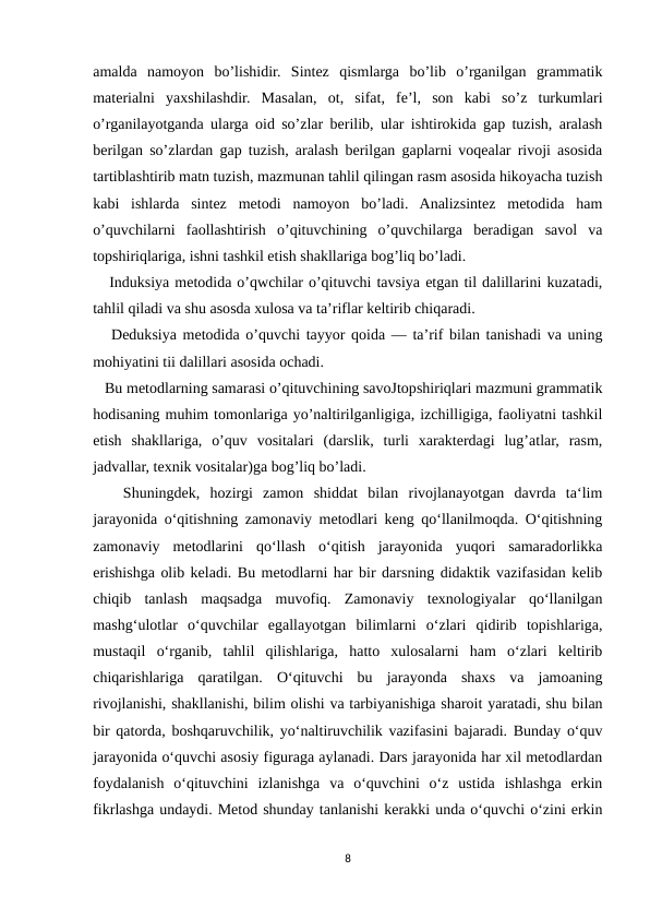 amalda  namoyon  bo’lishidir.  Sintez  qismlarga  bo’lib  o’rganilgan  grammatik
materialni  yaxshilashdir.  Masalan,  ot,  sifat,  fe’l,  son  kabi  so’z  turkumlari
o’rganilayotganda ularga oid so’zlar berilib, ular ishtirokida gap tuzish, aralash
berilgan so’zlardan gap tuzish, aralash berilgan gaplarni voqealar rivoji asosida
tartiblashtirib matn tuzish, mazmunan tahlil qilingan rasm asosida hikoyacha tuzish
kabi  ishlarda  sintez  metodi  namoyon  bo’ladi.  Analizsintez  metodida  ham
o’quvchilarni  faollashtirish  o’qituvchining  o’quvchilarga  beradigan  savol  va
topshiriqlariga, ishni tashkil etish shakllariga bog’liq bo’ladi.
   Induksiya metodida o’qwchilar o’qituvchi tavsiya etgan til dalillarini kuzatadi,
tahlil qiladi va shu asosda xulosa va ta’riflar keltirib chiqaradi.
   Deduksiya metodida o’quvchi tayyor qoida — ta’rif bilan tanishadi va uning
mohiyatini tii dalillari asosida ochadi.
   Bu metodlarning samarasi o’qituvchining savoJtopshiriqlari mazmuni grammatik
hodisaning muhim tomonlariga yo’naltirilganligiga, izchilligiga, faoliyatni tashkil
etish  shakllariga,  o’quv  vositalari  (darslik,  turli  xarakterdagi  lug’atlar,  rasm,
jadvallar, texnik vositalar)ga bog’liq bo’ladi. 
   Shuningdek,  hozirgi  zamon  shiddat  bilan  rivojlanayotgan  davrda  ta‘lim
jarayonida o‘qitishning zamonaviy metodlari keng qo‘llanilmoqda. O‘qitishning
zamonaviy  metodlarini  qo‘llash  o‘qitish  jarayonida  yuqori  samaradorlikka
erishishga olib keladi. Bu metodlarni har bir darsning didaktik vazifasidan kelib
chiqib  tanlash  maqsadga  muvofiq.  Zamonaviy  texnologiyalar  qo‘llanilgan
mashg‘ulotlar  o‘quvchilar  egallayotgan  bilimlarni  o‘zlari  qidirib  topishlariga,
mustaqil  o‘rganib,  tahlil  qilishlariga,  hatto  xulosalarni  ham  o‘zlari  keltirib
chiqarishlariga  qaratilgan.  O‘qituvchi  bu  jarayonda  shaxs  va  jamoaning
rivojlanishi, shakllanishi, bilim olishi va tarbiyanishiga sharoit yaratadi, shu bilan
bir qatorda, boshqaruvchilik, yo‘naltiruvchilik vazifasini bajaradi. Bunday o‘quv
jarayonida o‘quvchi asosiy figuraga aylanadi. Dars jarayonida har xil metodlardan
foydalanish  o‘qituvchini  izlanishga  va  o‘quvchini  o‘z  ustida  ishlashga  erkin
fikrlashga undaydi. Metod shunday tanlanishi kerakki unda o‘quvchi o‘zini erkin
8
