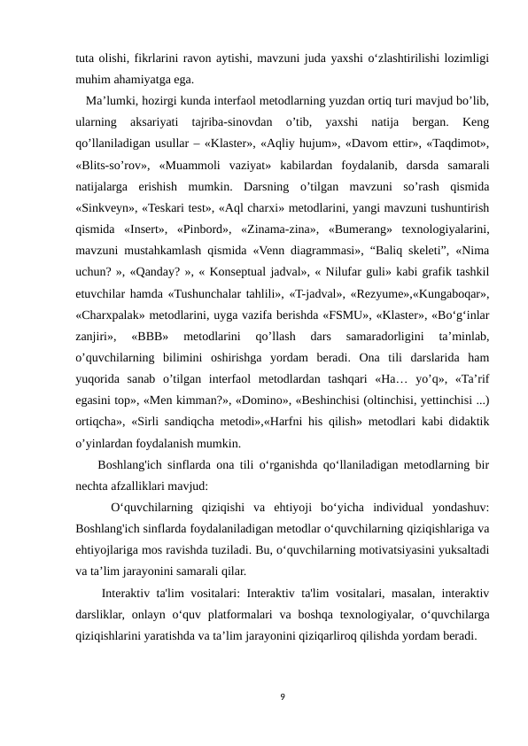 tuta olishi, fikrlarini ravon aytishi, mavzuni juda yaxshi o‘zlashtirilishi lozimligi
muhim ahamiyatga ega.     
   Ma’lumki, hozirgi kunda interfaol metodlarning yuzdan ortiq turi mavjud bo’lib,
ularning  aksariyati  tajriba-sinovdan  o’tib,  yaxshi  natija  bergan.  Keng
qo’llaniladigan usullar – «Klaster», «Aqliy hujum», «Davom ettir», «Taqdimot»,
«Blits-so’rov»,  «Muammoli  vaziyat»  kabilardan  foydalanib,  darsda  samarali
natijalarga  erishish  mumkin.  Darsning  o’tilgan  mavzuni  so’rash  qismida
«Sinkveyn», «Teskari test», «Aql charxi» metodlarini, yangi mavzuni tushuntirish
qismida  «Insert»,  «Pinbord»,  «Zinama-zina»,  «Bumerang»  texnologiyalarini,
mavzuni mustahkamlash qismida «Venn diagrammasi», “Baliq skeleti”, «Nima
uchun? », «Qanday? », « Konseptual jadval», « Nilufar guli» kabi grafik tashkil
etuvchilar hamda «Tushunchalar tahlili», «T-jadval», «Rezyume»,«Kungaboqar»,
«Charxpalak» metodlarini, uyga vazifa berishda «FSMU», «Klaster», «Bo‘g‘inlar
zanjiri»,  «BBB»  metodlarini  qo’llash  dars  samaradorligini  ta’minlab,
o’quvchilarning  bilimini  oshirishga  yordam  beradi.  Ona  tili  darslarida  ham
yuqorida  sanab  o’tilgan  interfaol  metodlardan  tashqari  «Ha…  yo’q»,  «Ta’rif
egasini top», «Men kimman?», «Domino», «Beshinchisi (oltinchisi, yettinchisi ...)
ortiqcha», «Sirli sandiqcha metodi»,«Harfni his qilish» metodlari kabi didaktik
o’yinlardan foydalanish mumkin. 
    Boshlang'ich sinflarda ona tili o‘rganishda qo‘llaniladigan metodlarning bir
nechta afzalliklari mavjud:
    O‘quvchilarning  qiziqishi  va  ehtiyoji  bo‘yicha  individual  yondashuv:
Boshlang'ich sinflarda foydalaniladigan metodlar o‘quvchilarning qiziqishlariga va
ehtiyojlariga mos ravishda tuziladi. Bu, o‘quvchilarning motivatsiyasini yuksaltadi
va ta’lim jarayonini samarali qilar.
    Interaktiv ta'lim vositalari: Interaktiv ta'lim vositalari, masalan, interaktiv
darsliklar, onlayn o‘quv platformalari  va  boshqa texnologiyalar, o‘quvchilarga
qiziqishlarini yaratishda va ta’lim jarayonini qiziqarliroq qilishda yordam beradi.
9
