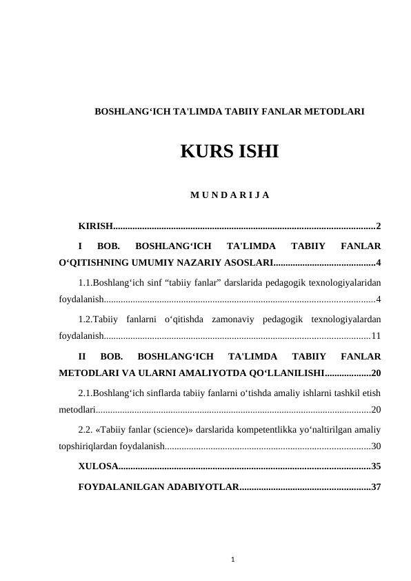 BOSHLANG‘ICH TA'LIMDA TABIIY FANLAR METODLARI
KURS ISHI
M U N D A R I J A
KIRISH............................................................................................................2
I  BOB.  BOSHLANG‘ICH  TA'LIMDA  TABIIY  FANLAR
O‘QITISHNING UMUMIY NAZARIY ASOSLARI..........................................4
1.1.Boshlang‘ich sinf “tabiiy fanlar” darslarida pedagogik texnologiyalaridan
foydalanish................................................................................................................4
1.2.Tabiiy  fanlarni  o‘qitishda  zamonaviy  pedagogik  texnologiyalardan
foydalanish..............................................................................................................11
II  BOB.  BOSHLANG‘ICH  TA'LIMDA  TABIIY  FANLAR
METODLARI VA ULARNI AMALIYOTDA QO‘LLANILISHI...................20
2.1.Boshlang‘ich sinflarda tabiiy fanlarni o‘tishda amaliy ishlarni tashkil etish
metodlari..................................................................................................................20
2.2. «Tabiiy fanlar (science)» darslarida kompetentlikka yo‘naltirilgan amaliy
topshiriqlardan foydalanish.....................................................................................30
XULOSA........................................................................................................35
FOYDALANILGAN ADABIYOTLAR......................................................37
1
