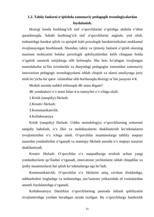1.2. Tabiiy fanlarni o‘qitishda zamonaviy pedagogik texnologiyalardan
foydalanish.
Hozirgi  kunda  boshlang‘ich  sinf  o‘quvchilarini  o‘qitishga  alohida  e’tibor
qaratilmoqda.  Sababi  boshlang‘ich  sinf  o‘quvchilarini  anglash,  yod  olish,
tushunishga harakat qilish va qiziqish kabi psixologik harakteristikalari mukkamal
rivojlanayotgan hisoblanadi. Shundan, tabiiy va ijtimoiy fanlarni o‘qitish ularning
mazmun  mohiyatini  bolalar  psixologik  qobiliyatlaridan  kelib  chiqqaan  holda
o‘rgatish  samarali  natijalarga  olib  kelmoqda.  Shu  bois  ko‘plagan  rivojlangan
mamalakatlar ta’lim tizimlarida va dunyodagi pedagoglar tomonidan zamonaviy
innovatsion pedagogic texnologiyalarni ishlab chiqish va ularni amaliyotga joriy
etish bo‘yicha bir qator  izlanishlar olib borilmoqda.Hozirgi ta`lim jarayoni 4 K 
Moduli asosida tashkil etilmoqda 4K nima degani? 
4K yondashuvi o‘z nomi bilan 4 ta tamoyilni o‘z ichiga oladi: 
1.Kritik (tanqidiy) fikrlash. 
2.Kreativ fikrlash: 
3.Kommunikativlik. 
4.Kollaboratsiya 
Kritik  (tanqidiy)  fikrlash:  Ushbu  metodologiya  o‘quvchilarning  axborotni
tanqidiy  baholash,  o‘z  fikri  va  mulohazalarini  shakllantirish  ko‘nikmalarini
rivojlantirishni  o‘z  ichiga  oladi.  O‘quvchilar  muammolarga  tahliliy  nuqtayi
nazardan yondashishni o‘rganadi va mantiqiy fikrlash asosida o‘z nuqtayi nazarini
shakllantiradi. 
Kreativ  fikrlash:  O‘quvchilar  o‘z  maqsadlariga  erishish  uchun  yangi
yondashuvlarni qo‘llashni o‘rganadi, innovatsion yechimlarni ishlab chiqadilar va
ijodiy muammolarni hal qilish ko‘nikmalariga ega bo‘ladi. 
Kommunikativlik:  O‘quvchilar  o‘z  fikrlarini  aniq,  ravshan  ifodalashga,
suhbatdoshni tinglashga va tushunishga, ma’lumotni yetkazishda til vositalaridan
unumli foydalanishga o‘rganadi. 
Kollaboratsiya:  Darsliklar  o‘quvchilarning  jamoada  ishlash  qobiliyatini
rivojlantirishga yordam beradigan tarzda tuzilgan. Bu o‘quvchilarga hamkorlik
11
