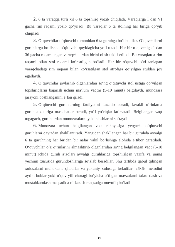 2. 6 ta varaqqa turli xil 6 ta topshiriq yozib chiqiladi. Varaqlarga I dan VI
gacha rim raqami yozib qo‘yiladi.  Bu varaqlar 6 ta stolning har biriga qo‘yib
chiqiladi. 
3. O‘quvchilar o‘qituvchi tomonidan 6 ta guruhga bo‘linadilar. O‘quvchilarni
guruhlarga bo‘lishda o‘qituvchi quyidagicha yo‘l tutadi. Har bir o‘quvchiga 1 dan
36 gacha raqamlangan varaqchalardan birini olish taklif etiladi. Bu varaqlarda rim
raqami bilan stol raqami ko‘rsatilgan bo‘ladi. Har bir  o‘quvchi o‘zi tanlagan
varaqchadagi rim raqami bilan ko‘rsatilgan stol atrofiga qo‘yilgan stuldan joy
egallaydi. 
4. O‘quvchilar joylashib olganlaridan so‘ng o‘qituvchi stol ustiga qo‘yilgan
topshiriqlarni bajarish uchun ma’lum vaqtni (5-10 minut) belgilaydi, munozara
jarayoni boshlanganini e’lon qiladi. 
5. O‘qituvchi  guruhlarning  faoliyatini  kuzatib  boradi,  kerakli  o‘rinlarda
guruh a’zolariga maslahatlar beradi, yo‘1-yo‘riqlar ko‘rsatadi.  Belgilangan vaqt
tugagach, guruhlardan munozaralarni yakunlashlarini so‘raydi. 
6. Munozara  uchun  belgilangan  vaqt  nihoyasiga  yetgach,  o‘qituvchi
guruhlarni qaytadan shakllantiradi. Yangidan shakllangan har bir guruhda avvalgi
6 ta guruhning har biridan bir nafar vakil bo‘lishiga alohida e’tibor qaratiladi.
O‘quvchilar o‘z o‘rinlarini almashtirib olganlaridan so‘ng belgilangan vaqt (5-10
minut)  ichida guruh a’zolari avvalgi  guruhlariga topshirilgan vazifa va uning
yechimi xususida guruhdoshlariga so‘zlab beradilar. Shu tartibda qabul qilingan
xulosalarni muhokama qiladilar va yakuniy xulosaga keladilar. «6x6» metodini
ayrim boblar yoki o‘quv yili choragi bo‘yicha o‘tilgan mavzularni takro rlash va
mustahkamlash maqsadida o‘tkazish maqsadga muvofiq bo‘ladi. 
14
