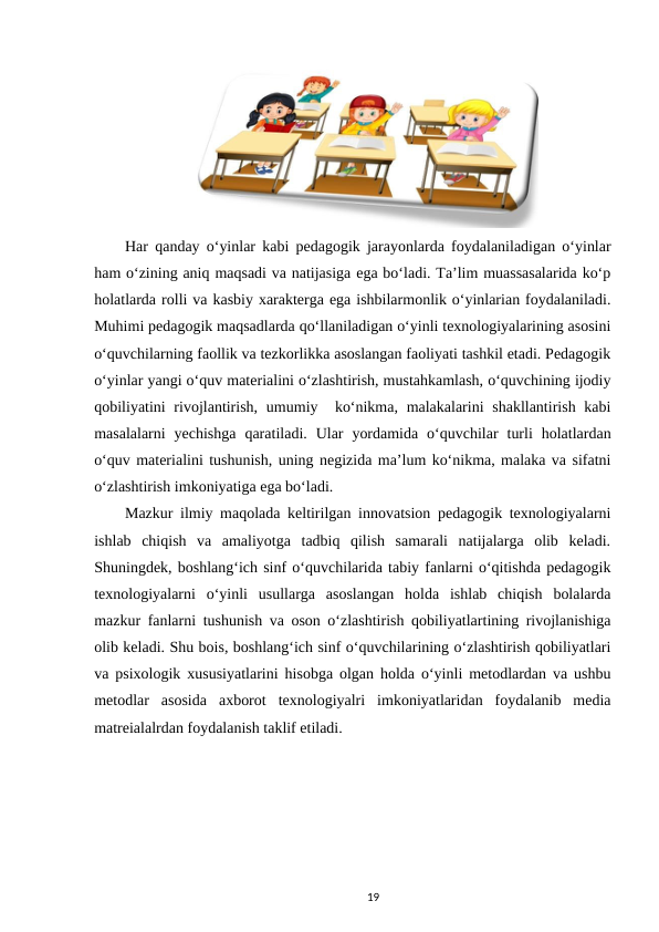  
Har qanday o‘yinlar kabi pedagogik jarayonlarda foydalaniladigan o‘yinlar
ham o‘zining aniq maqsadi va natijasiga ega bo‘ladi. Ta’lim muassasalarida ko‘p
holatlarda rolli va kasbiy xarakterga ega ishbilarmonlik o‘yinlarian foydalaniladi.
Muhimi pedagogik maqsadlarda qo‘llaniladigan o‘yinli texnologiyalarining asosini
o‘quvchilarning faollik va tezkorlikka asoslangan faoliyati tashkil etadi. Pedagogik
o‘yinlar yangi o‘quv materialini o‘zlashtirish, mustahkamlash, o‘quvchining ijodiy
qobiliyatini  rivojlantirish,  umumiy  ko‘nikma, malakalarini  shakllantirish kabi
masalalarni  yechishga  qaratiladi.  Ular  yordamida  o‘quvchilar  turli  holatlardan
o‘quv materialini tushunish, uning negizida ma’lum ko‘nikma, malaka va sifatni
o‘zlashtirish imkoniyatiga ega bo‘ladi. 
Mazkur ilmiy maqolada keltirilgan innovatsion pedagogik texnologiyalarni
ishlab  chiqish  va  amaliyotga  tadbiq  qilish  samarali  natijalarga  olib  keladi.
Shuningdek, boshlang‘ich sinf o‘quvchilarida tabiy fanlarni o‘qitishda pedagogik
texnologiyalarni  o‘yinli  usullarga  asoslangan  holda  ishlab  chiqish  bolalarda
mazkur fanlarni tushunish va oson o‘zlashtirish qobiliyatlartining rivojlanishiga
olib keladi. Shu bois, boshlang‘ich sinf o‘quvchilarining o‘zlashtirish qobiliyatlari
va psixologik xususiyatlarini hisobga olgan holda o‘yinli metodlardan va ushbu
metodlar  asosida  axborot  texnologiyalri  imkoniyatlaridan  foydalanib  media
matreialalrdan foydalanish taklif etiladi. 
19
