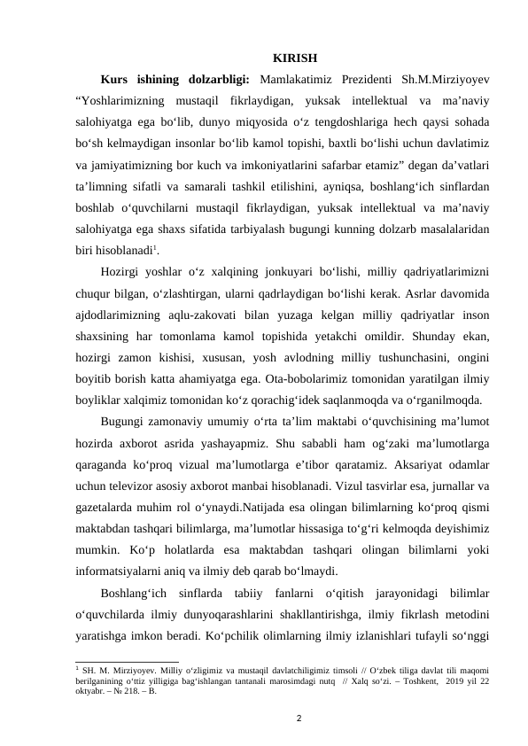 KIRISH
Kurs  ishining  dolzarbligi:  Mamlakatimiz  Prezidenti  Sh.M.Mirziyoyev
“Yoshlarimizning  mustaqil  fikrlaydigan,  yuksak  intellektual  va  ma’naviy
salohiyatga ega boʻlib, dunyo miqyosida oʻz tengdoshlariga hech qaysi sohada
boʻsh kelmaydigan insonlar boʻlib kamol topishi, baxtli boʻlishi uchun davlatimiz
va jamiyatimizning bor kuch va imkoniyatlarini safarbar etamiz” degan da’vatlari
ta’limning sifatli va samarali tashkil etilishini, ayniqsa, boshlangʻich sinflardan
boshlab  oʻquvchilarni  mustaqil  fikrlaydigan,  yuksak  intellektual  va  ma’naviy
salohiyatga ega shaxs sifatida tarbiyalash bugungi kunning dolzarb masalalaridan
biri hisoblanadi1. 
Hozirgi  yoshlar  oʻz  xalqining  jonkuyari  boʻlishi,  milliy  qadriyatlarimizni
chuqur bilgan, oʻzlashtirgan, ularni qadrlaydigan boʻlishi kerak. Asrlar davomida
ajdodlarimizning  aqlu-zakovati  bilan  yuzaga  kelgan  milliy  qadriyatlar  inson
shaxsining  har  tomonlama  kamol  topishida  yetakchi  omildir.  Shunday  ekan,
hozirgi  zamon  kishisi,  xususan,  yosh  avlodning  milliy  tushunchasini,  ongini
boyitib borish katta ahamiyatga ega. Ota-bobolarimiz tomonidan yaratilgan ilmiy
boyliklar xalqimiz tomonidan koʻz qorachigʻidek saqlanmoqda va oʻrganilmoqda. 
Bugungi zamonaviy umumiy o‘rta ta’lim maktabi o‘quvchisining ma’lumot
hozirda  axborot  asrida  yashayapmiz.  Shu  sababli  ham  og‘zaki  ma’lumotlarga
qaraganda ko‘proq vizual ma’lumotlarga e’tibor qaratamiz. Aksariyat odamlar
uchun televizor asosiy axborot manbai hisoblanadi. Vizul tasvirlar esa, jurnallar va
gazetalarda muhim rol o‘ynaydi.Natijada esa olingan bilimlarning ko‘proq qismi
maktabdan tashqari bilimlarga, ma’lumotlar hissasiga to‘g‘ri kelmoqda deyishimiz
mumkin.  Ko‘p  holatlarda  esa  maktabdan  tashqari  olingan  bilimlarni  yoki
informatsiyalarni aniq va ilmiy deb qarab bo‘lmaydi.  
Boshlang‘ich  sinflarda  tabiiy  fanlarni  o‘qitish  jarayonidagi  bilimlar
o‘quvchilarda ilmiy dunyoqarashlarini shakllantirishga, ilmiy fikrlash metodini
yaratishga imkon beradi. Ko‘pchilik olimlarning ilmiy izlanishlari tufayli so‘nggi
1 SH. M. Mirziyoyev. Milliy oʻzligimiz va mustaqil davlatchiligimiz timsoli // Oʻzbek tiliga davlat tili maqomi
berilganining oʻttiz yilligiga bagʻishlangan tantanali marosimdagi nutq  // Xalq soʻzi. – Toshkent,  2019 yil 22
oktyabr. – № 218. – B.
2
