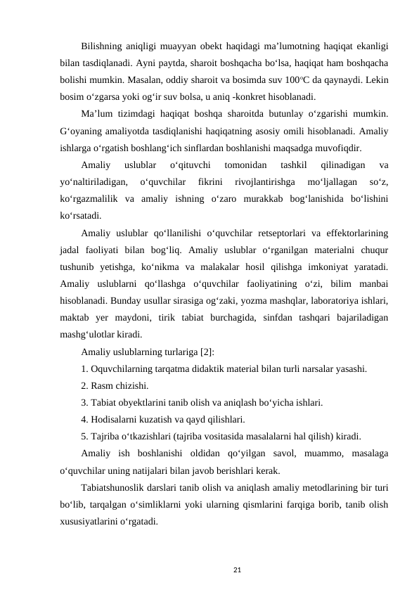 Bilishning aniqligi muayyan obekt haqidagi ma’lumotning haqiqat ekanligi
bilan tasdiqlanadi. Ayni paytda, sharoit boshqacha bo‘lsa, haqiqat ham boshqacha
bolishi mumkin. Masalan, oddiy sharoit va bosimda suv 100oC da qaynaydi. Lekin
bosim o‘zgarsa yoki og‘ir suv bolsa, u aniq -konkret hisoblanadi. 
Ma’lum tizimdagi haqiqat boshqa sharoitda butunlay o‘zgarishi mumkin.
G‘oyaning amaliyotda tasdiqlanishi haqiqatning asosiy omili hisoblanadi. Amaliy
ishlarga o‘rgatish boshlang‘ich sinflardan boshlanishi maqsadga muvofiqdir. 
Amaliy  uslublar  o‘qituvchi  tomonidan  tashkil  qilinadigan  va
yo‘naltiriladigan,  o‘quvchilar  fikrini  rivojlantirishga  mo‘ljallagan  so‘z,
ko‘rgazmalilik  va  amaliy  ishning  o‘zaro  murakkab  bog‘lanishida  bo‘lishini
ko‘rsatadi. 
Amaliy  uslublar  qo‘llanilishi  o‘quvchilar  retseptorlari  va  effektorlarining
jadal  faoliyati  bilan  bog‘liq.  Amaliy  uslublar  o‘rganilgan  materialni  chuqur
tushunib  yetishga,  ko‘nikma  va  malakalar  hosil  qilishga  imkoniyat  yaratadi.
Amaliy  uslublarni  qo‘llashga  o‘quvchilar  faoliyatining  o‘zi,  bilim  manbai
hisoblanadi. Bunday usullar sirasiga og‘zaki, yozma mashqlar, laboratoriya ishlari,
maktab  yer  maydoni,  tirik  tabiat  burchagida,  sinfdan  tashqari  bajariladigan
mashg‘ulotlar kiradi. 
Amaliy uslublarning turlariga [2]: 
1. Oquvchilarning tarqatma didaktik material bilan turli narsalar yasashi. 
2. Rasm chizishi. 
3. Tabiat obyektlarini tanib olish va aniqlash bo‘yicha ishlari. 
4. Hodisalarni kuzatish va qayd qilishlari. 
5. Tajriba o‘tkazishlari (tajriba vositasida masalalarni hal qilish) kiradi. 
Amaliy  ish  boshlanishi  oldidan  qo‘yilgan  savol,  muammo,  masalaga
o‘quvchilar uning natijalari bilan javob berishlari kerak. 
Tabiatshunoslik darslari tanib olish va aniqlash amaliy metodlarining bir turi
bo‘lib, tarqalgan o‘simliklarni yoki ularning qismlarini farqiga borib, tanib olish
xususiyatlarini o‘rgatadi. 
21
