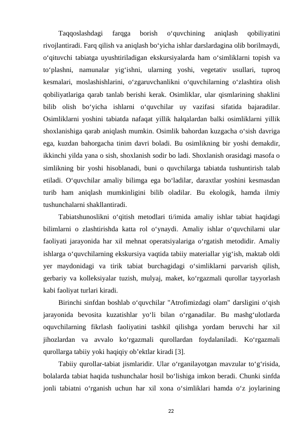 Taqqoslashdagi  farqga  borish  o‘quvchining  aniqlash  qobiliyatini
rivojlantiradi. Farq qilish va aniqlash bo‘yicha ishlar darslardagina olib borilmaydi,
o‘qituvchi tabiatga uyushtiriladigan ekskursiyalarda ham o‘simliklarni topish va
to‘plashni,  namunalar  yig‘ishni,  ularning  yoshi,  vegetativ  usullari,  tuproq
kesmalari, moslashishlarini, o‘zgaruvchanlikni o‘quvchilarning o‘zlashtira olish
qobiliyatlariga qarab tanlab berishi kerak. Osimliklar, ular qismlarining shaklini
bilib  olish  bo‘yicha  ishlarni  o‘quvchilar  uy  vazifasi  sifatida  bajaradilar.
Osimliklarni yoshini tabiatda nafaqat yillik halqalardan balki osimliklarni yillik
shoxlanishiga qarab aniqlash mumkin. Osimlik bahordan kuzgacha o‘sish davriga
ega, kuzdan bahorgacha tinim davri boladi. Bu osimlikning bir yoshi demakdir,
ikkinchi yilda yana o sish, shoxlanish sodir bo ladi. Shoxlanish orasidagi masofa o
simlikning bir yoshi hisoblanadi, buni o quvchilarga tabiatda tushuntirish talab
etiladi. O‘quvchilar amaliy bilimga ega bo‘ladilar, daraxtlar yoshini kesmasdan
turib  ham  aniqlash  mumkinligini  bilib  oladilar.  Bu  ekologik,  hamda  ilmiy
tushunchalarni shakllantiradi. 
Tabiatshunoslikni o‘qitish metodlari ti/imida amaliy ishlar tabiat haqidagi
bilimlarni  o zlashtirishda katta rol  o‘ynaydi. Amaliy ishlar  o‘quvchilarni  ular
faoliyati jarayonida har xil mehnat operatsiyalariga o‘rgatish metodidir. Amaliy
ishlarga o‘quvchilarning ekskursiya vaqtida tabiiy materiallar yig‘ish, maktab oldi
yer  maydonidagi  va  tirik  tabiat  burchagidagi  o‘simliklarni  parvarish  qilish,
gerbariy va kolleksiyalar tuzish, mulyaj, maket, ko‘rgazmali qurollar tayyorlash
kabi faoliyat turlari kiradi. 
Birinchi sinfdan boshlab o‘quvchilar "Atrofimizdagi olam" darsligini o‘qish
jarayonida  bevosita  kuzatishlar  yo‘li  bilan  o‘rganadilar.  Bu  mashg‘ulotlarda
oquvchilarning  fikrlash  faoliyatini  tashkil  qilishga  yordam  beruvchi  har  xil
jihozlardan  va  avvalo  ko‘rgazmali  qurollardan  foydalaniladi.  Ko‘rgazmali
qurollarga tabiiy yoki haqiqiy ob’ektlar kiradi [3]. 
Tabiiy qurollar-tabiat jismlaridir. Ular o‘rganilayotgan mavzular to‘g‘risida,
bolalarda tabiat haqida tushunchalar hosil bo‘lishiga imkon beradi. Chunki sinfda
jonli tabiatni o‘rganish uchun har xil xona o‘simliklari hamda o‘z joylarining
22

