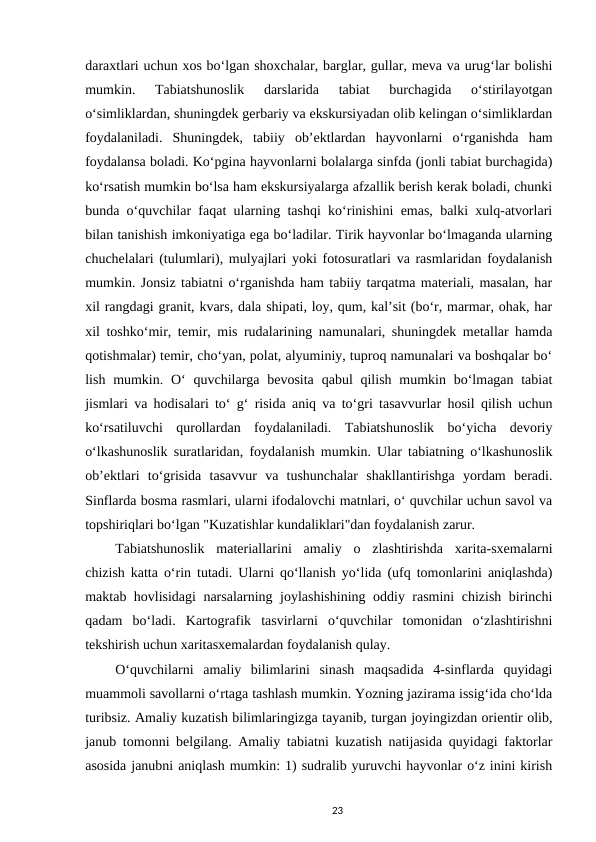 daraxtlari uchun xos bo‘lgan shoxchalar, barglar, gullar, meva va urug‘lar bolishi
mumkin.  Tabiatshunoslik  darslarida  tabiat  burchagida  o‘stirilayotgan
o‘simliklardan, shuningdek gerbariy va ekskursiyadan olib kelingan o‘simliklardan
foydalaniladi.  Shuningdek,  tabiiy  ob’ektlardan  hayvonlarni  o‘rganishda  ham
foydalansa boladi. Ko‘pgina hayvonlarni bolalarga sinfda (jonli tabiat burchagida)
ko‘rsatish mumkin bo‘lsa ham ekskursiyalarga afzallik berish kerak boladi, chunki
bunda o‘quvchilar faqat ularning tashqi ko‘rinishini emas, balki xulq-atvorlari
bilan tanishish imkoniyatiga ega bo‘ladilar. Tirik hayvonlar bo‘lmaganda ularning
chuchelalari (tulumlari), mulyajlari yoki fotosuratlari va rasmlaridan foydalanish
mumkin. Jonsiz tabiatni o‘rganishda ham tabiiy tarqatma materiali, masalan, har
xil rangdagi granit, kvars, dala shipati, loy, qum, kal’sit (bo‘r, marmar, ohak, har
xil toshko‘mir, temir, mis rudalarining namunalari, shuningdek metallar hamda
qotishmalar) temir, cho‘yan, polat, alyuminiy, tuproq namunalari va boshqalar bo‘
lish mumkin. O‘  quvchilarga bevosita  qabul  qilish mumkin bo‘lmagan tabiat
jismlari va hodisalari to‘ g‘ risida aniq va to‘gri tasavvurlar hosil qilish uchun
ko‘rsatiluvchi  qurollardan  foydalaniladi.  Tabiatshunoslik  bo‘yicha  devoriy
o‘lkashunoslik suratlaridan, foydalanish mumkin. Ular tabiatning o‘lkashunoslik
ob’ektlari  to‘grisida  tasavvur  va  tushunchalar  shakllantirishga  yordam  beradi.
Sinflarda bosma rasmlari, ularni ifodalovchi matnlari, o‘ quvchilar uchun savol va
topshiriqlari bo‘lgan "Kuzatishlar kundaliklari"dan foydalanish zarur. 
Tabiatshunoslik  materiallarini  amaliy  o  zlashtirishda  xarita-sxemalarni
chizish katta o‘rin tutadi. Ularni qo‘llanish yo‘lida (ufq tomonlarini aniqlashda)
maktab hovlisidagi narsalarning joylashishining oddiy rasmini chizish birinchi
qadam  bo‘ladi.  Kartografik  tasvirlarni  o‘quvchilar  tomonidan  o‘zlashtirishni
tekshirish uchun xaritasxemalardan foydalanish qulay. 
O‘quvchilarni  amaliy  bilimlarini  sinash  maqsadida  4-sinflarda  quyidagi
muammoli savollarni o‘rtaga tashlash mumkin. Yozning jazirama issig‘ida cho‘lda
turibsiz. Amaliy kuzatish bilimlaringizga tayanib, turgan joyingizdan orientir olib,
janub tomonni belgilang. Amaliy tabiatni kuzatish natijasida quyidagi faktorlar
asosida janubni aniqlash mumkin: 1) sudralib yuruvchi hayvonlar o‘z inini kirish
23
