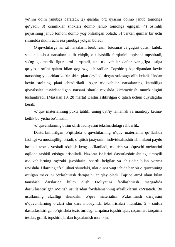 yo‘lini  doim  janubga  qaratadi;  2)  qushlar  o‘z  uyasini  doimo  janub  tomonga
qo‘yadi;  3)  osimliklar  shoxlari  doimo  janub  tomonga  egilgan;  4)  osimlik
poyasining janub tomoni doimo yog‘onlashgan boladi; 5) barxan qumlar bir uchi
shimolda ikkini uchi esa janubga yotgan boladi. 
O quvchilarga har xil narsalarni berib rasm, fotosurat va gugurt qutisi, kubik,
stakan boshqa narsalarni olib chiqib, o‘xshashlik farqlarini topishni topshiradi,
so‘ng  geometrik  figuralarni  tarqatadi,  uni  o‘quvchilar  daftar  varag‘iga  ustiga
qo‘yib atrofini qalam bilan qog‘ozga chizadilar. Topshiriq bajarilgandan keyin
narsaning yuqoridan ko‘rinishini plan deyiladi degan xulosaga olib keladi. Undan
keyin  stolning  plani  chizdiriladi.  Agar  o‘quvchilar  narsalarning  kattaliliga
qiynalsalar  tasvirlanadigan  narsani  shartli  ravishda  kichraytirish  mumkinligini
tushuntiradi. (Masalan 10, 20 marta) Dasturlashtirilgan o‘qitish uchun quyidagilar
kerak: 
-o‘quv materialining puxta tahlili, uning qat’iy tanlanish va mantiqiy ketma-
ketlik bo‘yicha bo‘linishi; 
-o‘quvchilarning bilim olish faoliyatini tekshirishdagi rahbarlik. 
Dasturlashtirilgan  o‘qitishda  o‘quvchilarning  o‘quv  materialini  qo‘llashda
faolligi va mustaqilligi ortadi, o‘qitish jarayonini individuallashtirish imkoni paydo
bo‘ladi, texnik vositali o‘qitish keng qo‘llaniladi, o‘qitish va o‘quvchi mehnatini
oqilona tashkil etishga erishiladi. Nazorat ishlarini dasturlashtirishning tamoyili
o‘quvchilarning  og‘zaki  javoblarini  shartli  belgilar  va  chiziqlar  bilan  yozma
ravishda. Ularning afzal jihati shundaki, ular qisqa vaqt ichida har bir o‘quvchining
o‘tilgan mavzuni o‘zlashtirish darajasini aniqlay oladi. Tajriba atrof olam bilan
tanishish  darslarida  bilim  olish  faoliyatini  faollashtirish  maqsadida
dasturlashtirilgan o‘qitish usullaridan foydalanishning afzalliklarini ko‘rsatadi. Bu
usullarning  afzalligi  shundaki,  o‘quv  materialini  o‘zlashtirish  darajasini
o‘quvchilarning o‘zlari shu dars mobaynida tekshirishlari mumkin. 2 - sinfda
dasturlashtirilgan o‘qitishda tezis turidagi tarqatma topshiriqlar, raqamlar, tarqatma
testlar, grafik topshiriqlardan foydalanish mumkin. 
24
