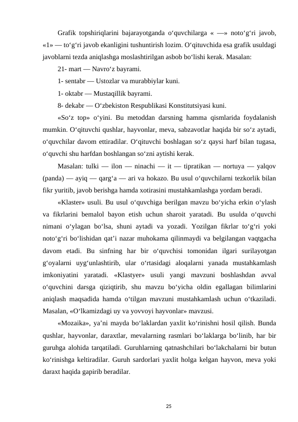 Grafik topshiriqlarini bajarayotganda o‘quvchilarga « —» noto‘g‘ri javob,
«1» — to‘g‘ri javob ekanligini tushuntirish lozim. O‘qituvchida esa grafik usuldagi
javoblarni tezda aniqlashga moslashtirilgan asbob bo‘lishi kerak. Masalan: 
21- mart — Navro‘z bayrami. 
1- sentabr — Ustozlar va murabbiylar kuni. 
1- oktabr — Mustaqillik bayrami. 
8- dekabr — O‘zbekiston Respublikasi Konstitutsiyasi kuni. 
«So‘z top» o‘yini. Bu metoddan darsning hamma qismlarida foydalanish
mumkin. O‘qituvchi qushlar, hayvonlar, meva, sabzavotlar haqida bir so‘z aytadi,
o‘quvchilar davom ettiradilar. O‘qituvchi boshlagan so‘z qaysi harf bilan tugasa,
o‘quvchi shu harfdan boshlangan so‘zni aytishi kerak. 
Masalan: tulki — ilon — ninachi — it — tipratikan — nortuya — yalqov
(panda) — ayiq — qarg‘a — ari va hokazo. Bu usul o‘quvchilarni tezkorlik bilan
fikr yuritib, javob berishga hamda xotirasini mustahkamlashga yordam beradi. 
«Klaster» usuli. Bu usul o‘quvchiga berilgan mavzu bo‘yicha erkin o‘ylash
va fikrlarini bemalol bayon etish uchun sharoit  yaratadi. Bu usulda o‘quvchi
nimani o‘ylagan bo‘lsa, shuni  aytadi  va yozadi. Yozilgan fikrlar to‘g‘ri yoki
noto‘g‘ri bo‘lishidan qat’i nazar muhokama qilinmaydi va belgilangan vaqtgacha
davom  etadi.  Bu  sinfning  har  bir  o‘quvchisi  tomonidan  ilgari  surilayotgan
g‘oyalarni  uyg‘unlashtirib,  ular  o‘rtasidagi  aloqalarni  yanada  mustahkamlash
imkoniyatini  yaratadi.  «Klastyer»  usuli  yangi  mavzuni  boshlashdan  avval
o‘quvchini  darsga  qiziqtirib,  shu  mavzu  bo‘yicha  oldin  egallagan  bilimlarini
aniqlash maqsadida hamda o‘tilgan mavzuni mustahkamlash uchun o‘tkaziladi.
Masalan, «O‘lkamizdagi uy va yovvoyi hayvonlar» mavzusi. 
«Mozaika», ya’ni mayda bo‘laklardan yaxlit ko‘rinishni hosil qilish. Bunda
qushlar, hayvonlar, daraxtlar, mevalarning rasmlari bo‘laklarga bo‘linib, har bir
guruhga alohida tarqatiladi. Guruhlarning qatnashchilari bo‘lakchalarni bir butun
ko‘rinishga keltiradilar. Guruh sardorlari yaxlit holga kelgan hayvon, meva yoki
daraxt haqida gapirib beradilar. 
25
